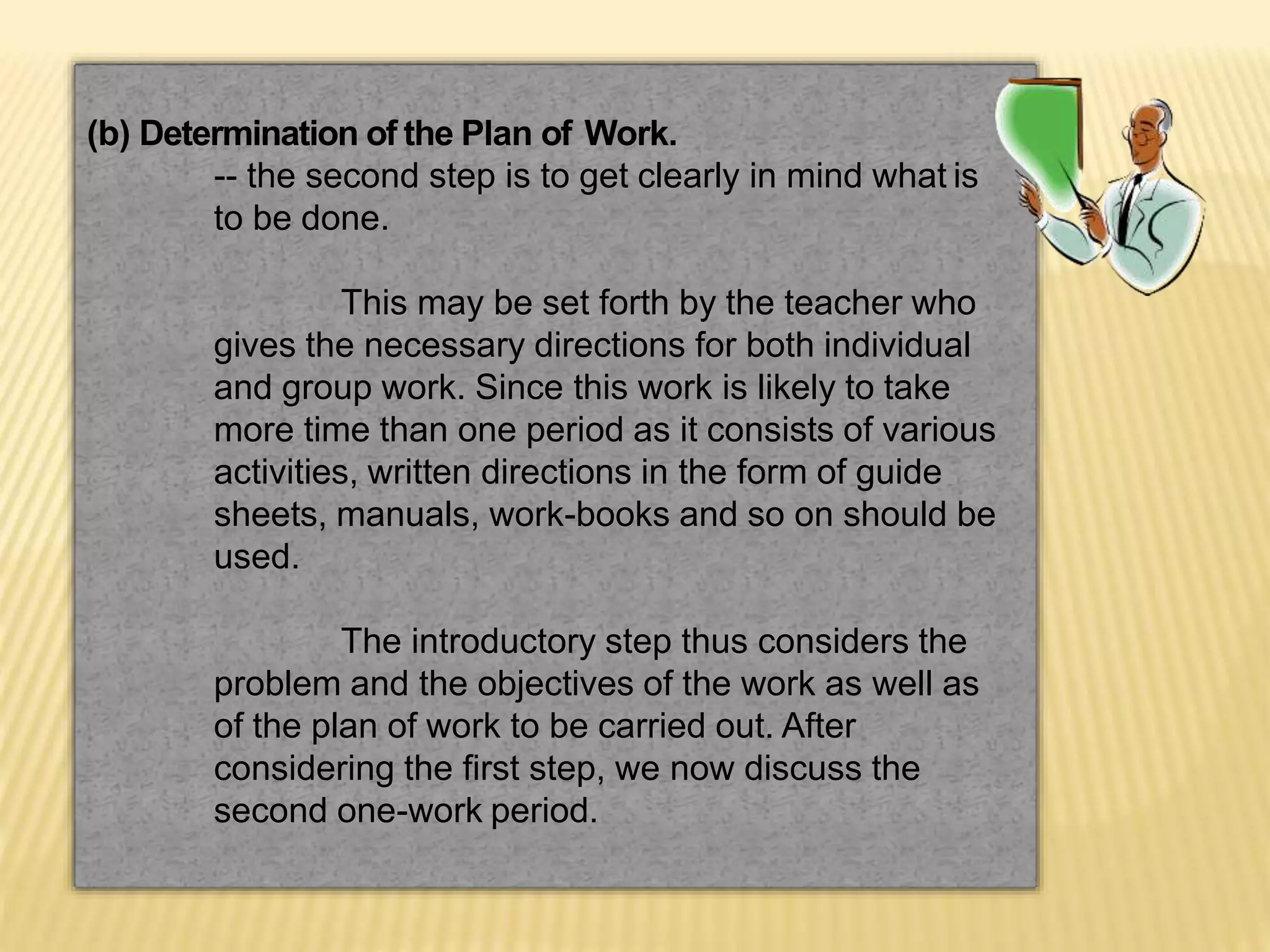 (b) Determination of the Plan of Work.
-- the second step is to get clearly in mind what is
to be done.
This may be set forth by the teacher who
gives the necessary directions for both individual
and group work. Since this work is likely to take
more time than one period as it consists of various
activities, written directions in the form of guide
sheets, manuals, work-books and so on should be
used.
The introductory step thus considers the
problem and the objectives of the work as well as
of the plan of work to be carried out. After
considering the first step, we now discuss the
second one-work period.
 