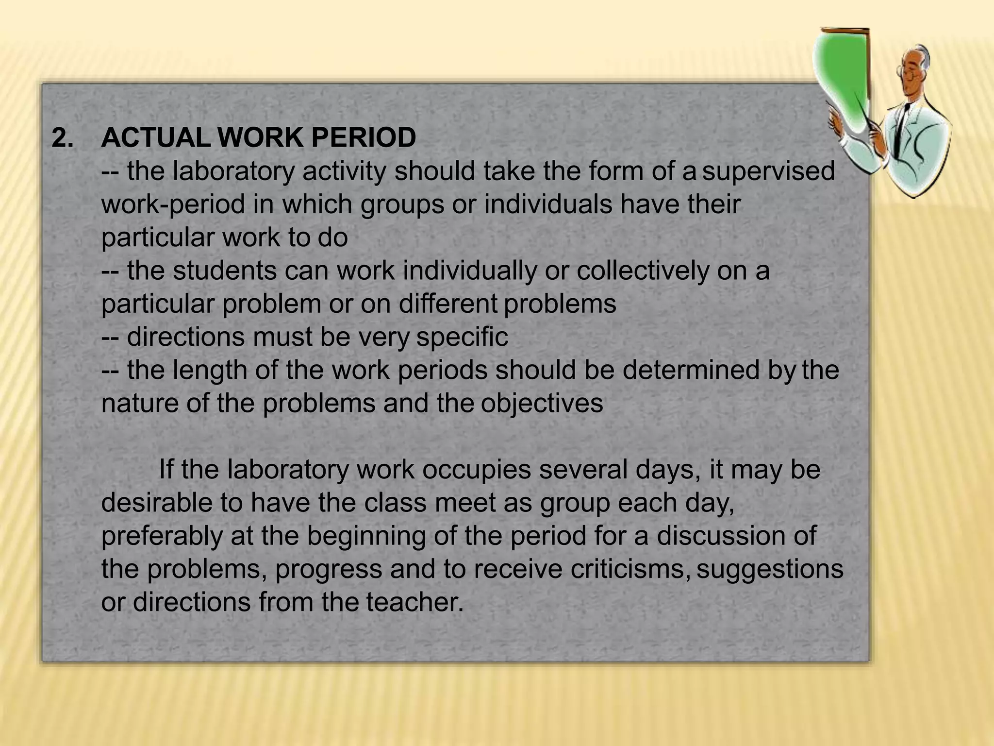 2. ACTUAL WORK PERIOD
-- the laboratory activity should take the form of a supervised
work-period in which groups or individuals have their
particular work to do
-- the students can work individually or collectively on a
particular problem or on different problems
-- directions must be very specific
-- the length of the work periods should be determined by the
nature of the problems and the objectives
If the laboratory work occupies several days, it may be
desirable to have the class meet as group each day,
preferably at the beginning of the period for a discussion of
the problems, progress and to receive criticisms, suggestions
or directions from the teacher.
 