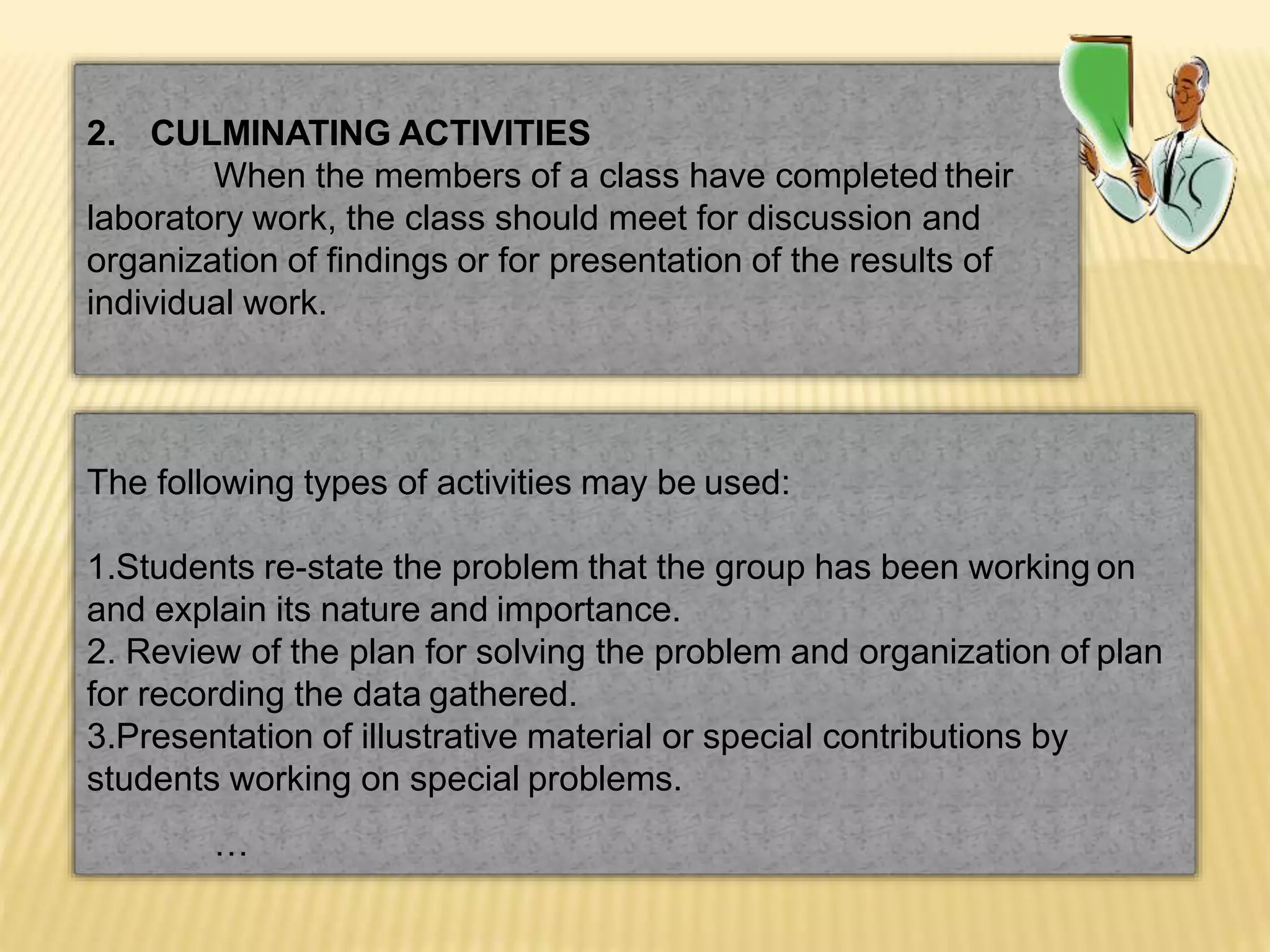 2. CULMINATING ACTIVITIES
When the members of a class have completed their
laboratory work, the class should meet for discussion and
organization of findings or for presentation of the results of
individual work.
The following types of activities may be used:
1.Students re-state the problem that the group has been working on
and explain its nature and importance.
2. Review of the plan for solving the problem and organization of plan
for recording the data gathered.
3.Presentation of illustrative material or special contributions by
students working on special problems.
…
 