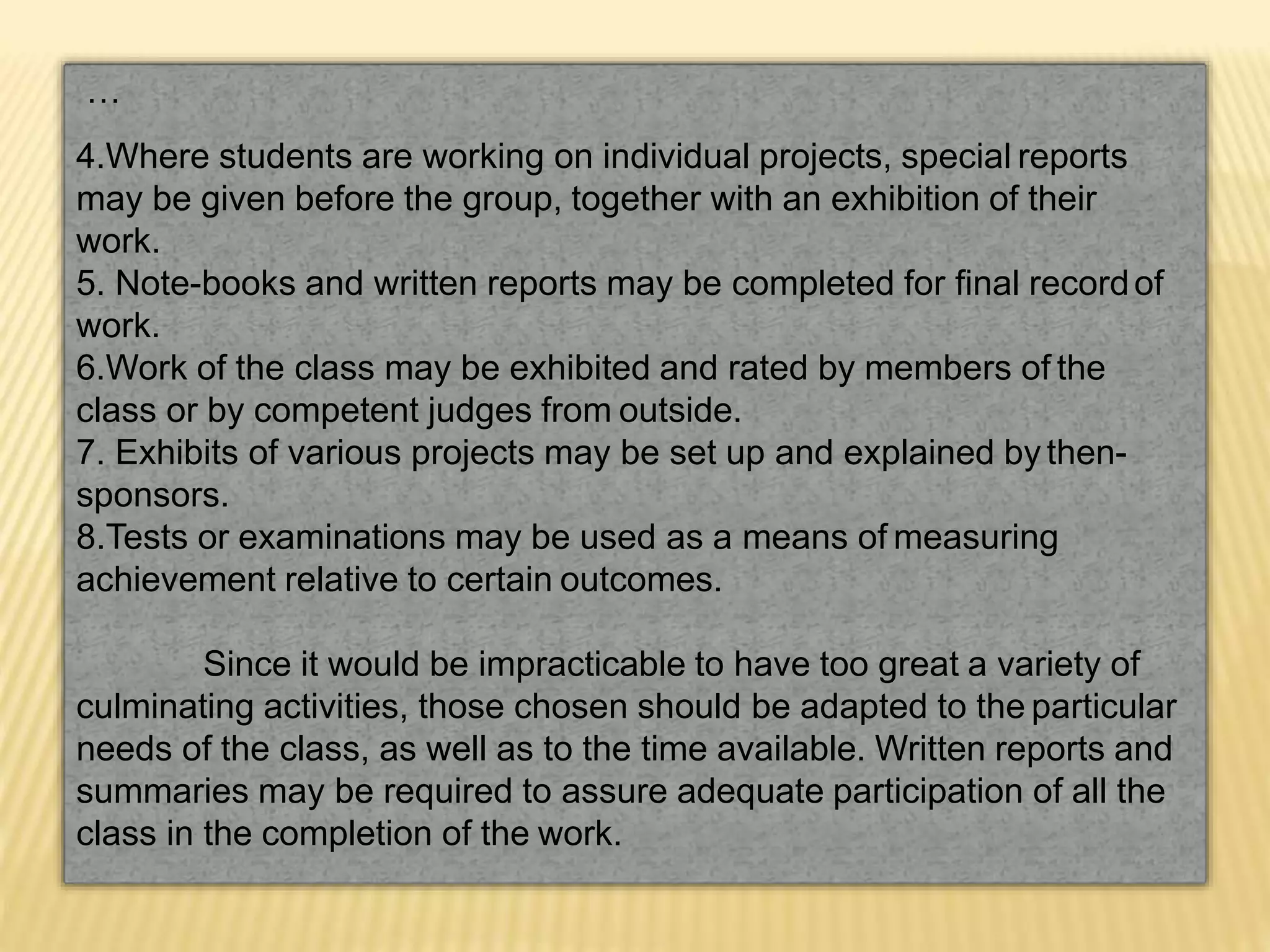 …
4.Where students are working on individual projects, special reports
may be given before the group, together with an exhibition of their
work.
5. Note-books and written reports may be completed for final recordof
work.
6.Work of the class may be exhibited and rated by members of the
class or by competent judges from outside.
7. Exhibits of various projects may be set up and explained by then-
sponsors.
8.Tests or examinations may be used as a means of measuring
achievement relative to certain outcomes.
Since it would be impracticable to have too great a variety of
culminating activities, those chosen should be adapted to the particular
needs of the class, as well as to the time available. Written reports and
summaries may be required to assure adequate participation of all the
class in the completion of the work.
 