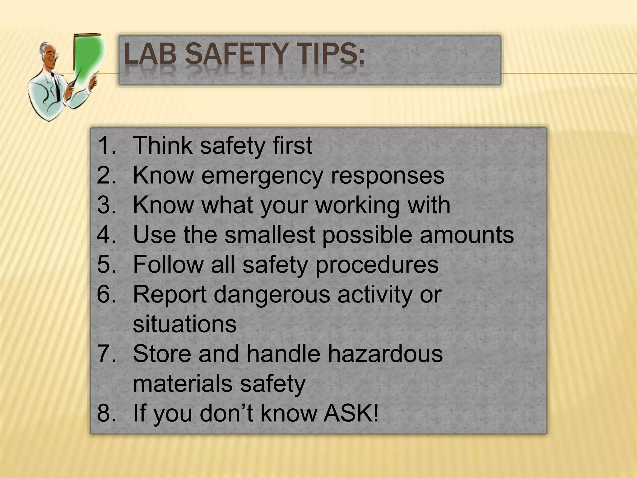 1. Think safety first
2. Know emergency responses
3. Know what your working with
4. Use the smallest possible amounts
5. Follow all safety procedures
6. Report dangerous activity or
situations
7. Store and handle hazardous
materials safety
8. If you don’t know ASK!
LAB SAFETY TIPS:
 