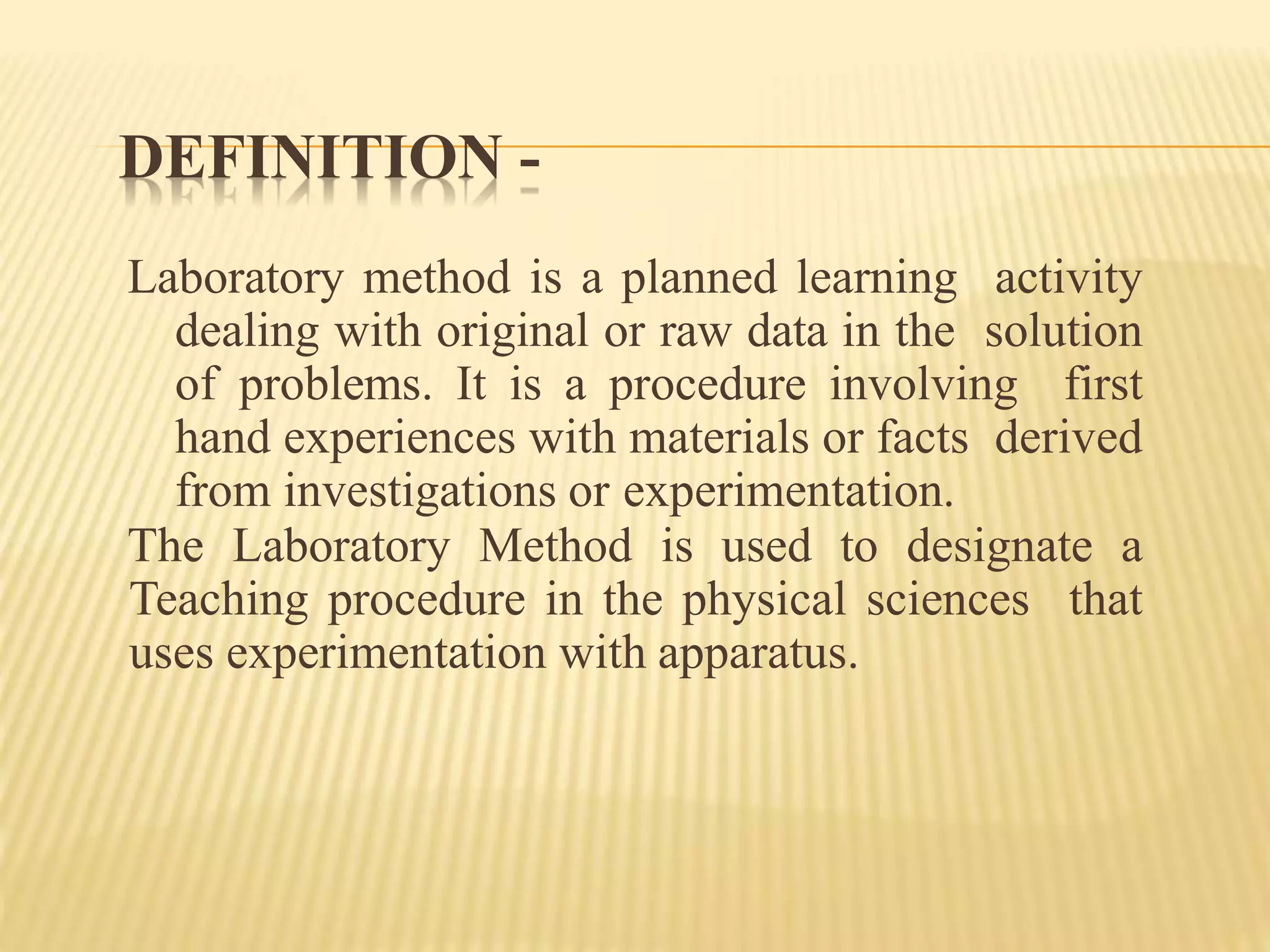 DEFINITION -
Laboratory method is a planned learning activity
dealing with original or raw data in the solution
of problems. It is a procedure involving first
hand experiences with materials or facts derived
from investigations or experimentation.
The Laboratory Method is used to designate a
Teaching procedure in the physical sciences that
uses experimentation with apparatus.
 