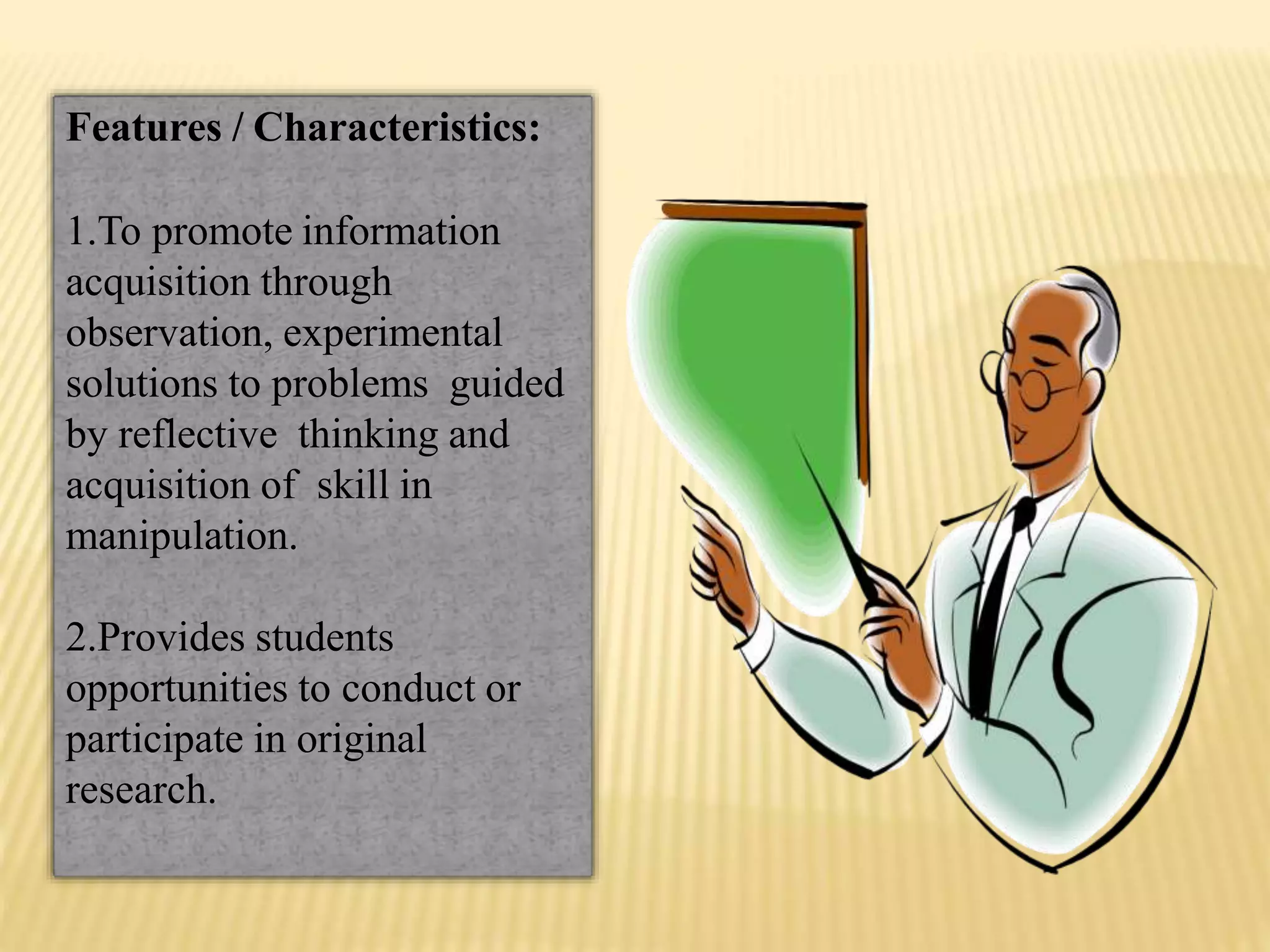 Features / Characteristics:
1.To promote information
acquisition through
observation, experimental
solutions to problems guided
by reflective thinking and
acquisition of skill in
manipulation.
2.Provides students
opportunities to conduct or
participate in original
research.
 