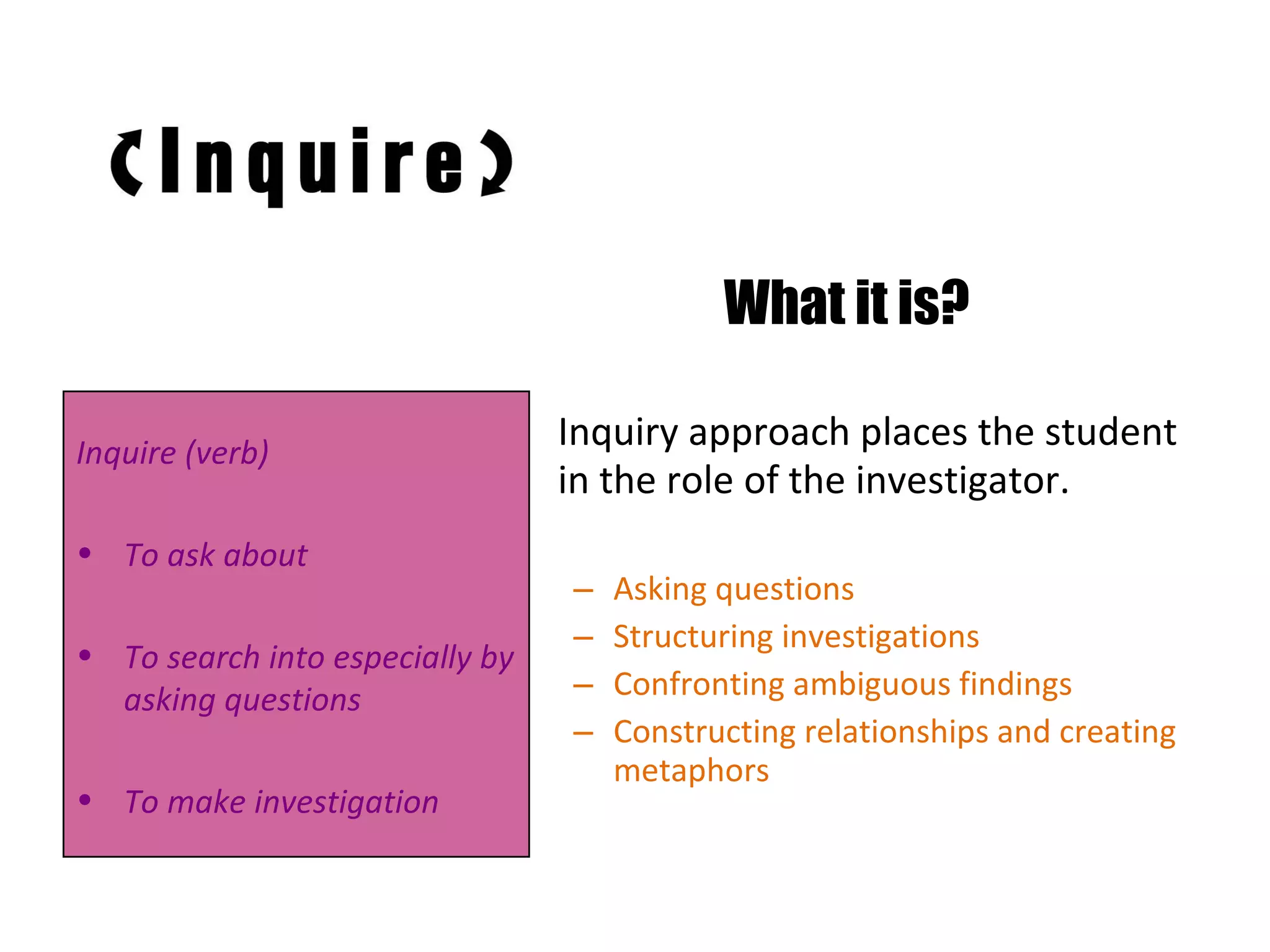 What it is? Inquiry approach places the student in the role of the investigator. Asking questions Structuring investigations Confronting ambiguous findings Constructing relationships and creating metaphors Inquire (verb) To ask about To search into especially by asking questions To make investigation 