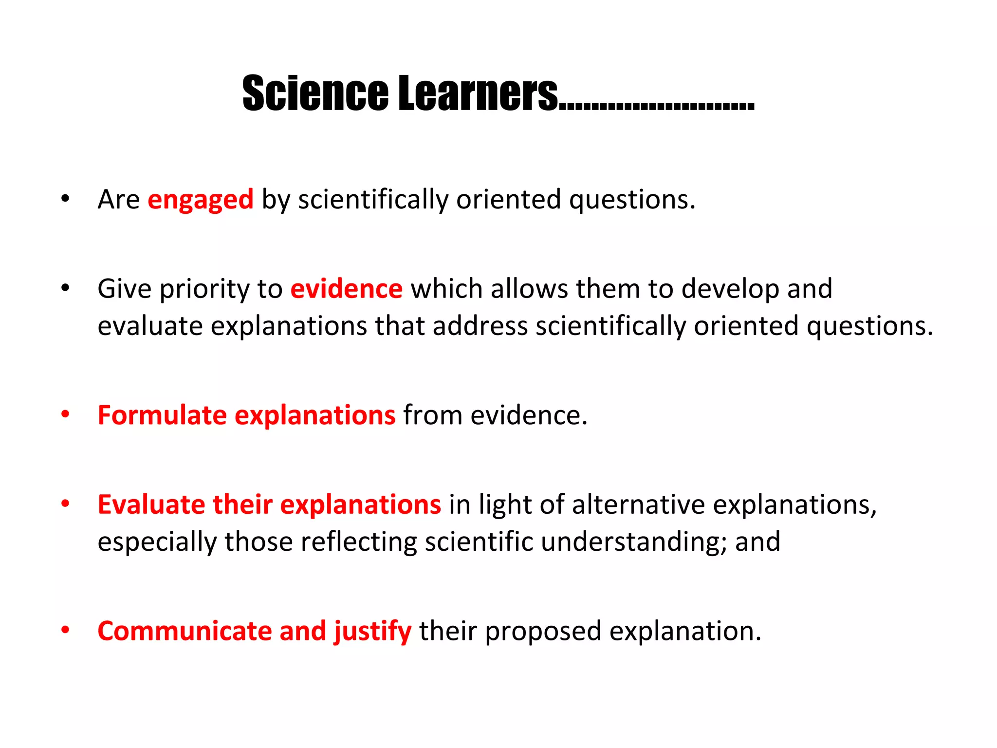 Science Learners…………………… Are  engaged  by scientifically oriented questions. Give priority to  evidence  which allows them to develop and evaluate explanations that address scientifically oriented questions. Formulate explanations   from evidence. Evaluate their explanations   in light of alternative explanations, especially those reflecting scientific understanding; and Communicate and justify   their proposed explanation.  