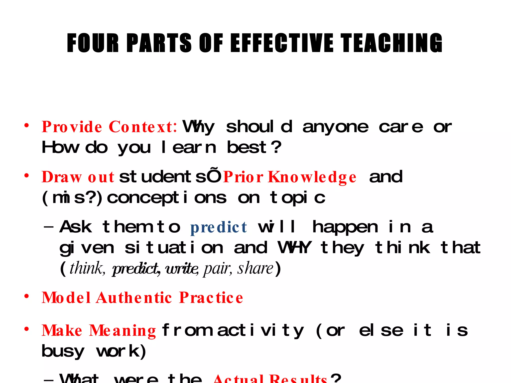 FOUR PARTS OF EFFECTIVE TEACHING Provide Context:  Why should anyone care or How do you learn best? Draw out  students’  Prior Knowledge   and (mis?)conceptions on topic Ask them to  predict  will happen in a given situation and WHY they think that ( think,  predict,   write , pair, share ) Model Authentic Practice Make Meaning  from activity (or else it is busy work) What were the  Actual Results ? How does that connect back to the purpose of the activity?  What do the Results Mean? 