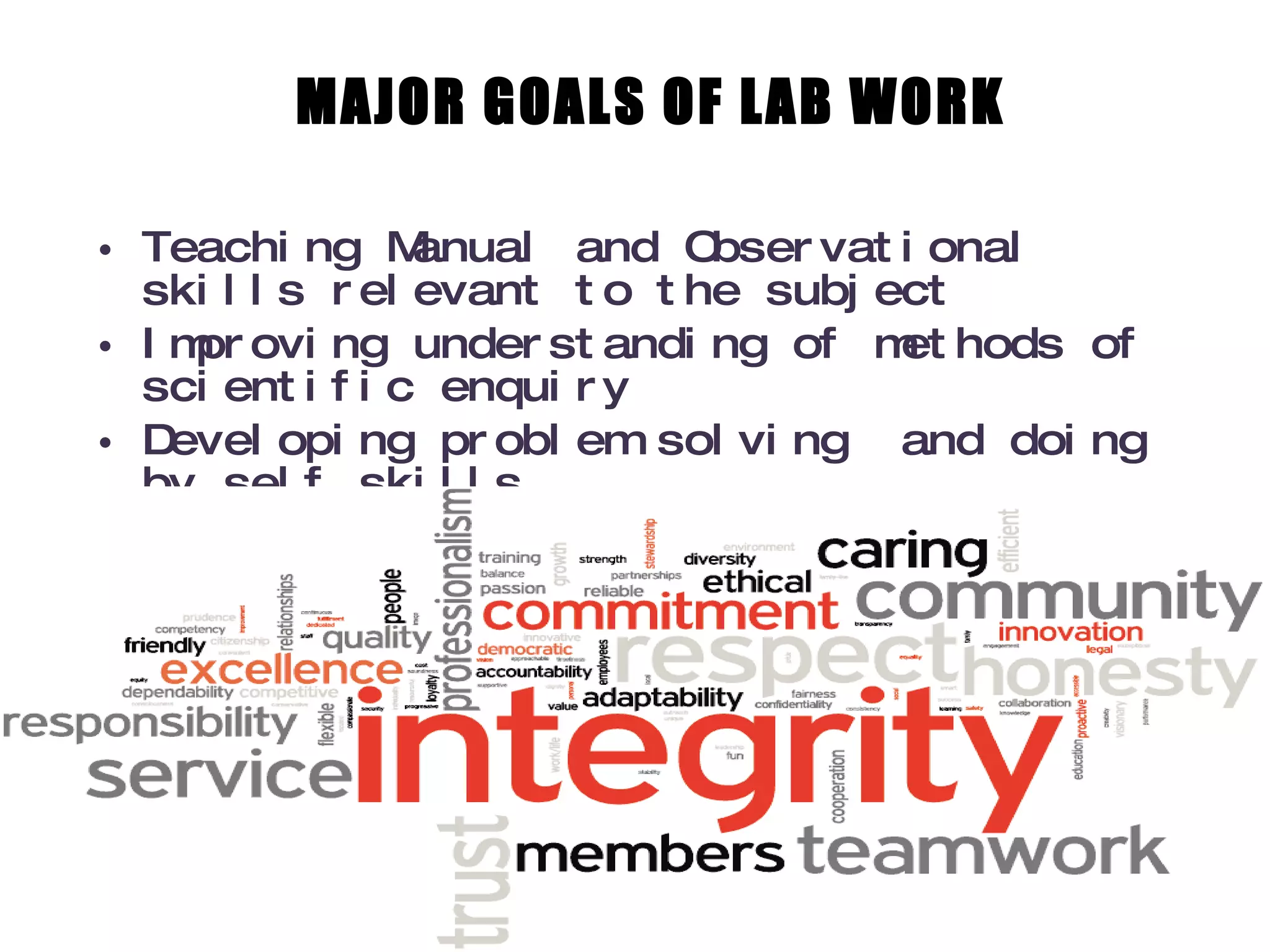 MAJOR GOALS OF LAB WORK Teaching Manual and Observational skills relevant to the subject Improving understanding of methods of scientific enquiry Developing problem solving  and doing by self skills Nurturing professional and constructive attitude 