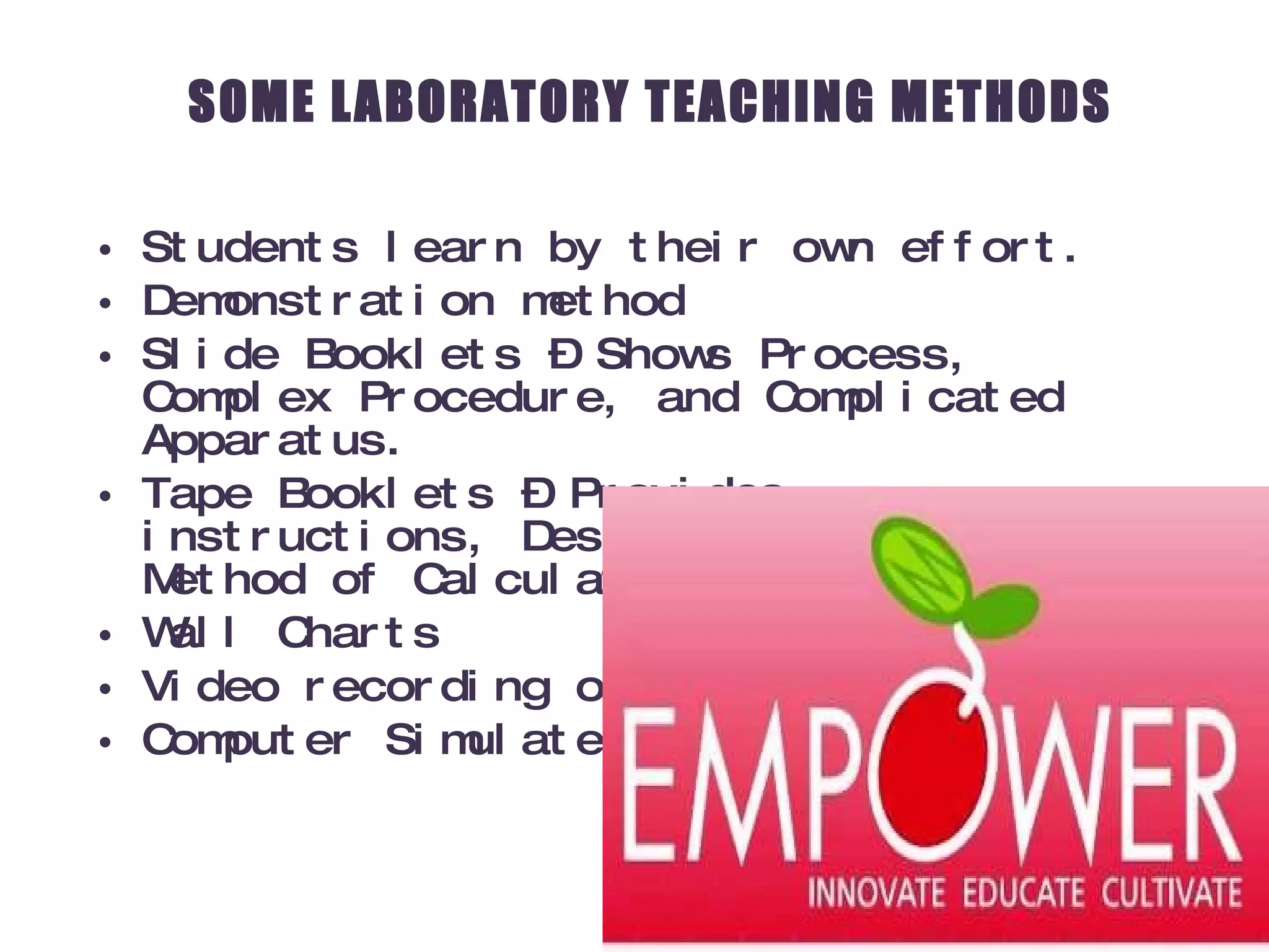 SOME LABORATORY TEACHING METHODS Students learn by their own effort. Demonstration method Slide Booklets – Shows Process, Complex Procedure, and Complicated Apparatus. Tape Booklets – Provides instructions, Descriptions, and Method of Calculations Wall Charts Video recording or Interactive Video Computer Simulated Experiments 