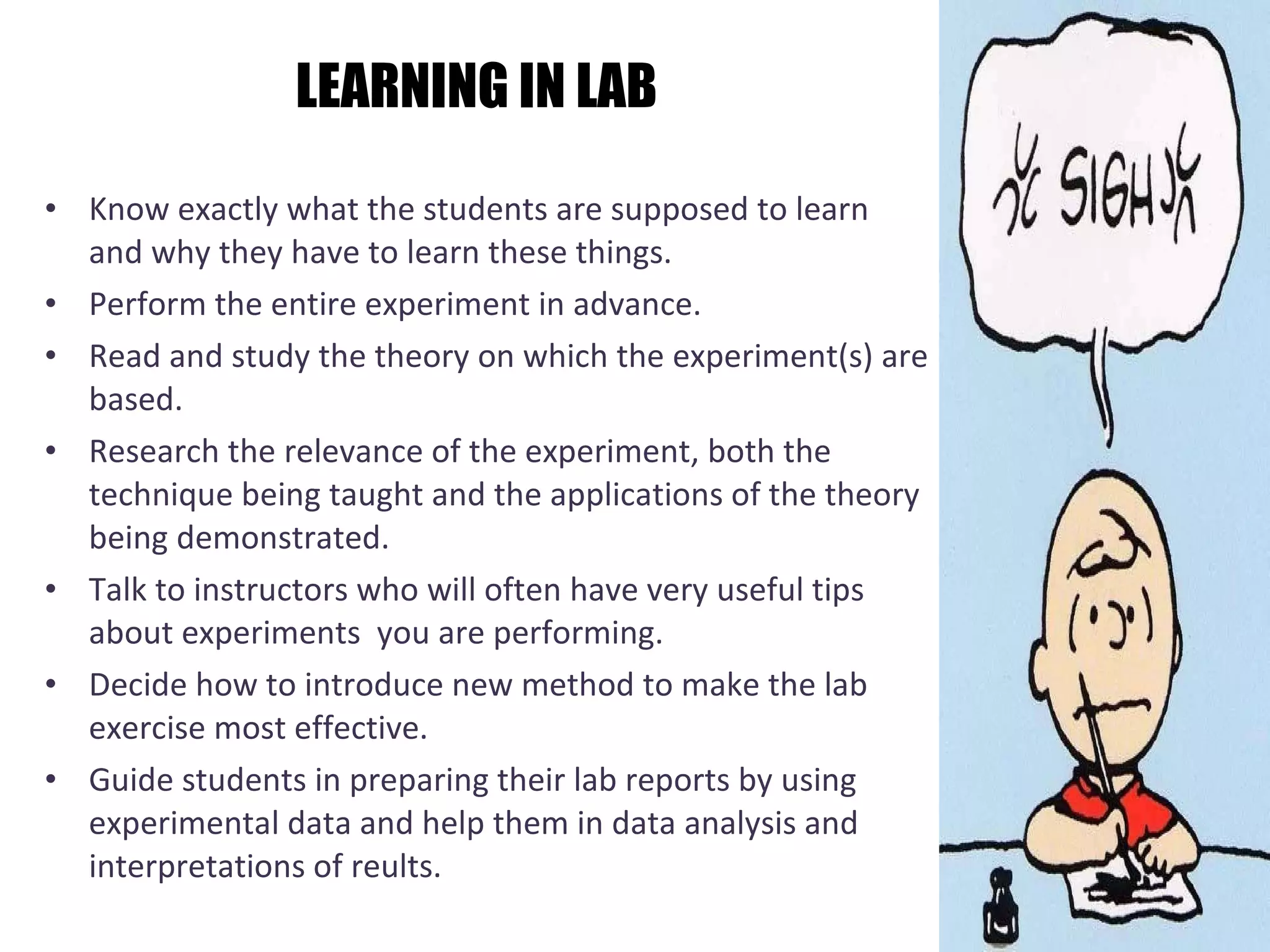LEARNING IN LAB Know exactly what the students are supposed to learn and why they have to learn these things.  Perform the entire experiment in advance.  Read and study the theory on which the experiment(s) are based.  Research the relevance of the experiment, both the technique being taught and the applications of the theory being demonstrated.  Talk to instructors who will often have very useful tips about experiments  you are performing.  Decide how to introduce new method to make the lab exercise most effective.  Guide students in preparing their lab reports by using experimental data and help them in data analysis and interpretations of reults.  