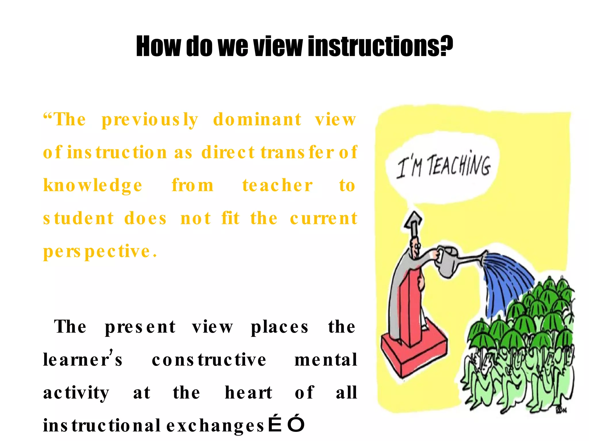 How do we view instructions? “ The previously dominant view of instruction as direct transfer of knowledge from teacher to student does not fit the current perspective.  The present view places the learner’s constructive mental activity at the heart of all instructional exchanges …” “… This   does not mean that students are left to discover everything for themselves, nor that what they discover and how they choose to describe and account for it are left solely to them … 