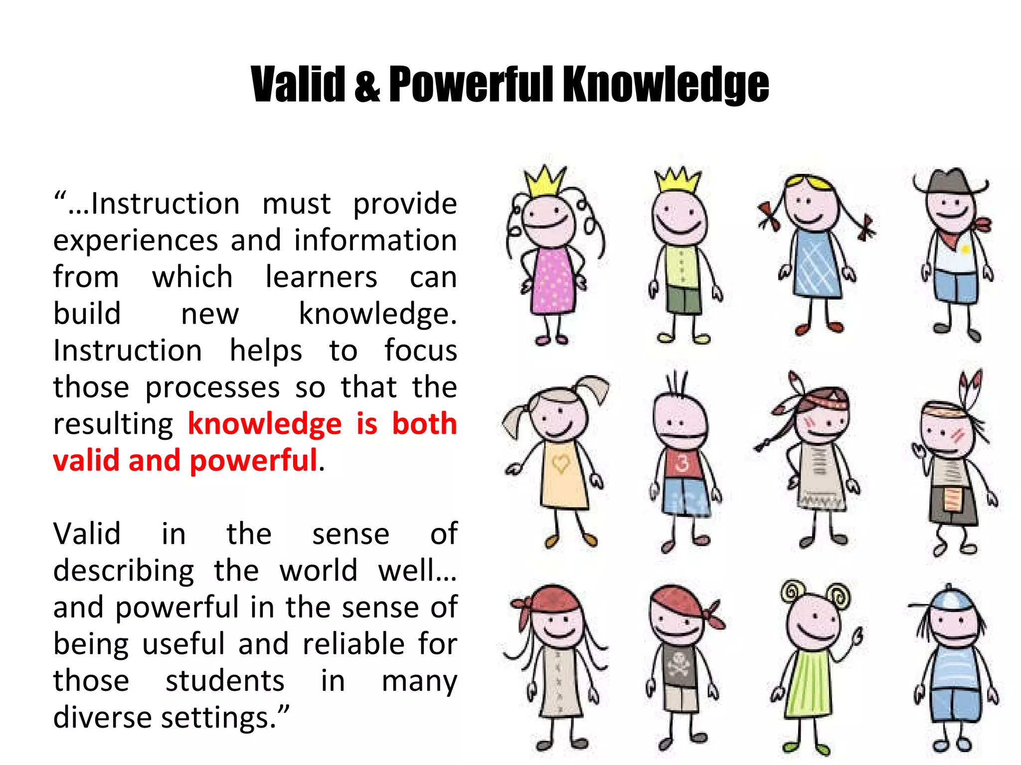 Valid & Powerful Knowledge “… Instruction must provide experiences and information from which learners can build new knowledge. Instruction helps to focus those processes so that the resulting  knowledge is both valid and powerful .  Valid in the sense of describing the world well…and powerful in the sense of being useful and reliable for those students in many diverse settings.” 