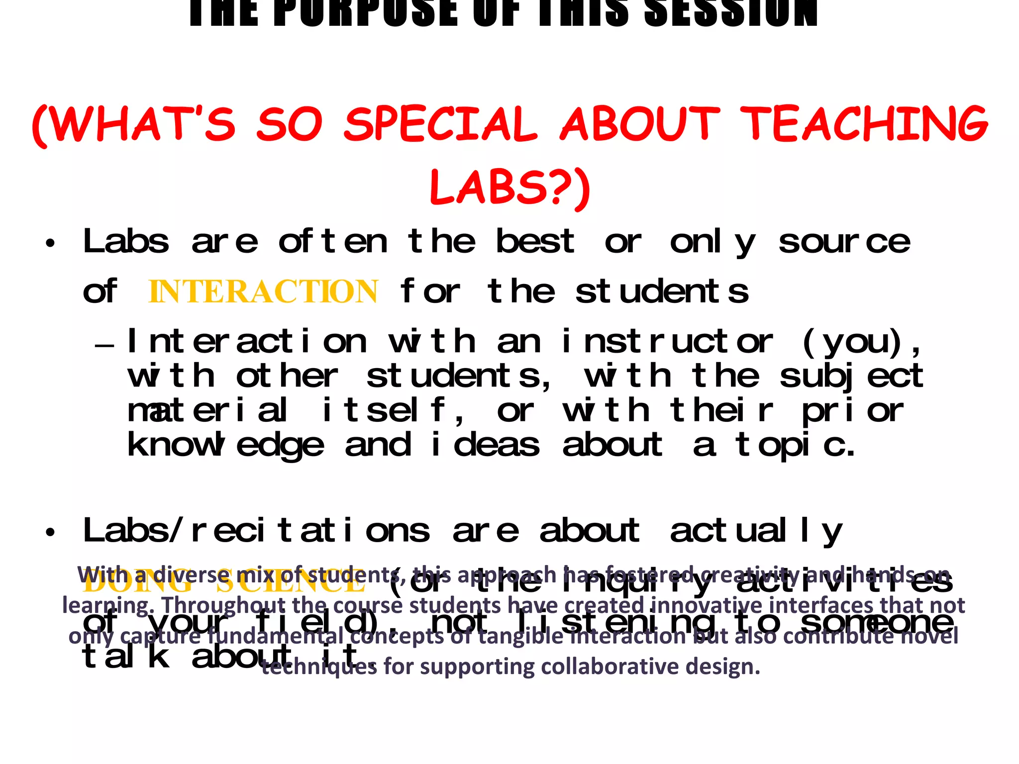 THE PURPOSE OF THIS SESSION  (WHAT’S SO SPECIAL ABOUT TEACHING LABS?) Labs are often the best or only source of  INTERACTION   for the students  Interaction with an instructor (you), with other students, with the subject material itself, or with their prior knowledge and ideas about a topic.  Labs/recitations are about actually  DOING   SCIENCE   (or the inquiry activities of your field), not listening to someone talk about it. With a diverse mix of students, this approach has fostered creativity and hands-on learning. Throughout the course students have created innovative interfaces that not only capture fundamental concepts of tangible interaction but also contribute novel techniques for supporting collaborative design.  