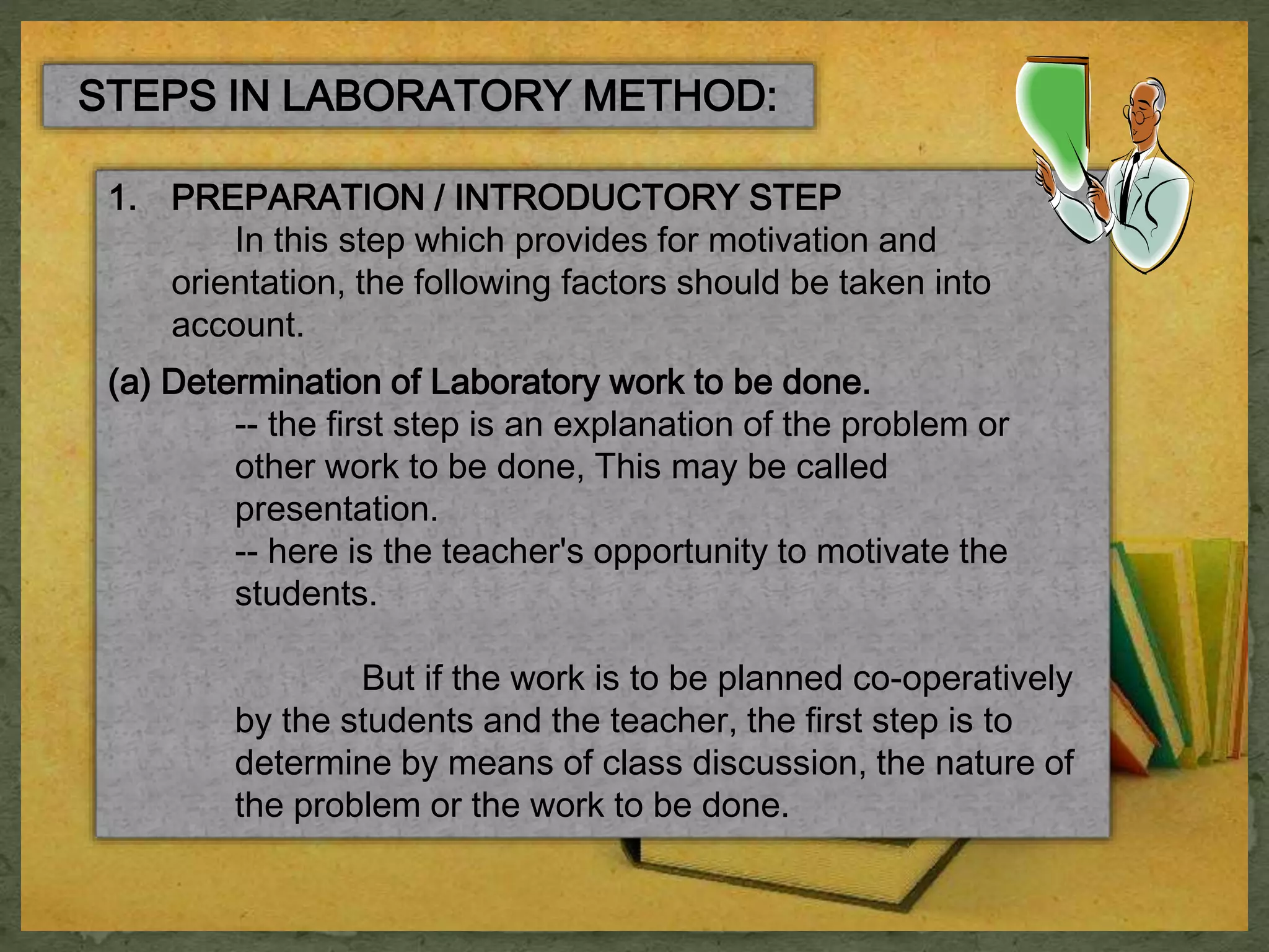 STEPS IN LABORATORY METHOD: 
1. PREPARATION / INTRODUCTORY STEP 
In this step which provides for motivation and 
orientation, the following factors should be taken into 
account. 
(a) Determination of Laboratory work to be done. 
-- the first step is an explanation of the problem or 
other work to be done, This may be called 
presentation. 
-- here is the teacher's opportunity to motivate the 
students. 
But if the work is to be planned co-operatively 
by the students and the teacher, the first step is to 
determine by means of class discussion, the nature of 
the problem or the work to be done. 
 