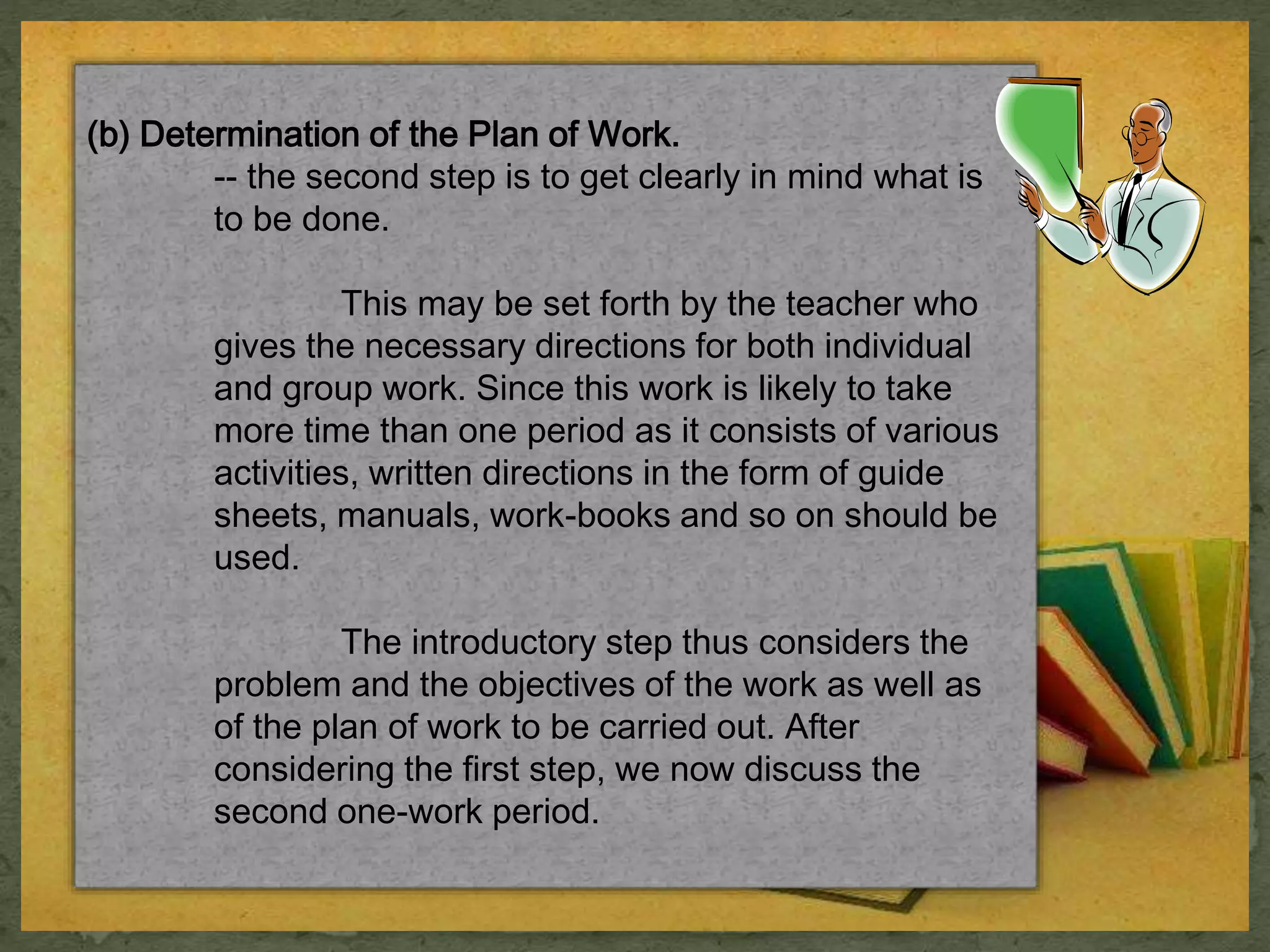 (b) Determination of the Plan of Work. 
-- the second step is to get clearly in mind what is 
to be done. 
This may be set forth by the teacher who 
gives the necessary directions for both individual 
and group work. Since this work is likely to take 
more time than one period as it consists of various 
activities, written directions in the form of guide 
sheets, manuals, work-books and so on should be 
used. 
The introductory step thus considers the 
problem and the objectives of the work as well as 
of the plan of work to be carried out. After 
considering the first step, we now discuss the 
second one-work period. 
 