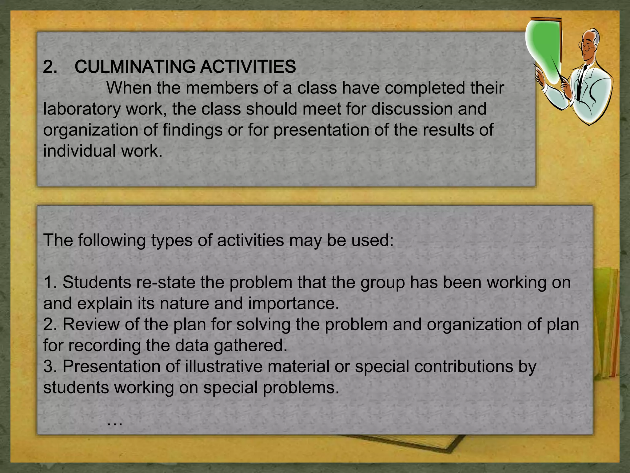 2. CULMINATING ACTIVITIES 
When the members of a class have completed their 
laboratory work, the class should meet for discussion and 
organization of findings or for presentation of the results of 
individual work. 
The following types of activities may be used: 
1. Students re-state the problem that the group has been working on 
and explain its nature and importance. 
2. Review of the plan for solving the problem and organization of plan 
for recording the data gathered. 
3. Presentation of illustrative material or special contributions by 
students working on special problems. 
… 
 