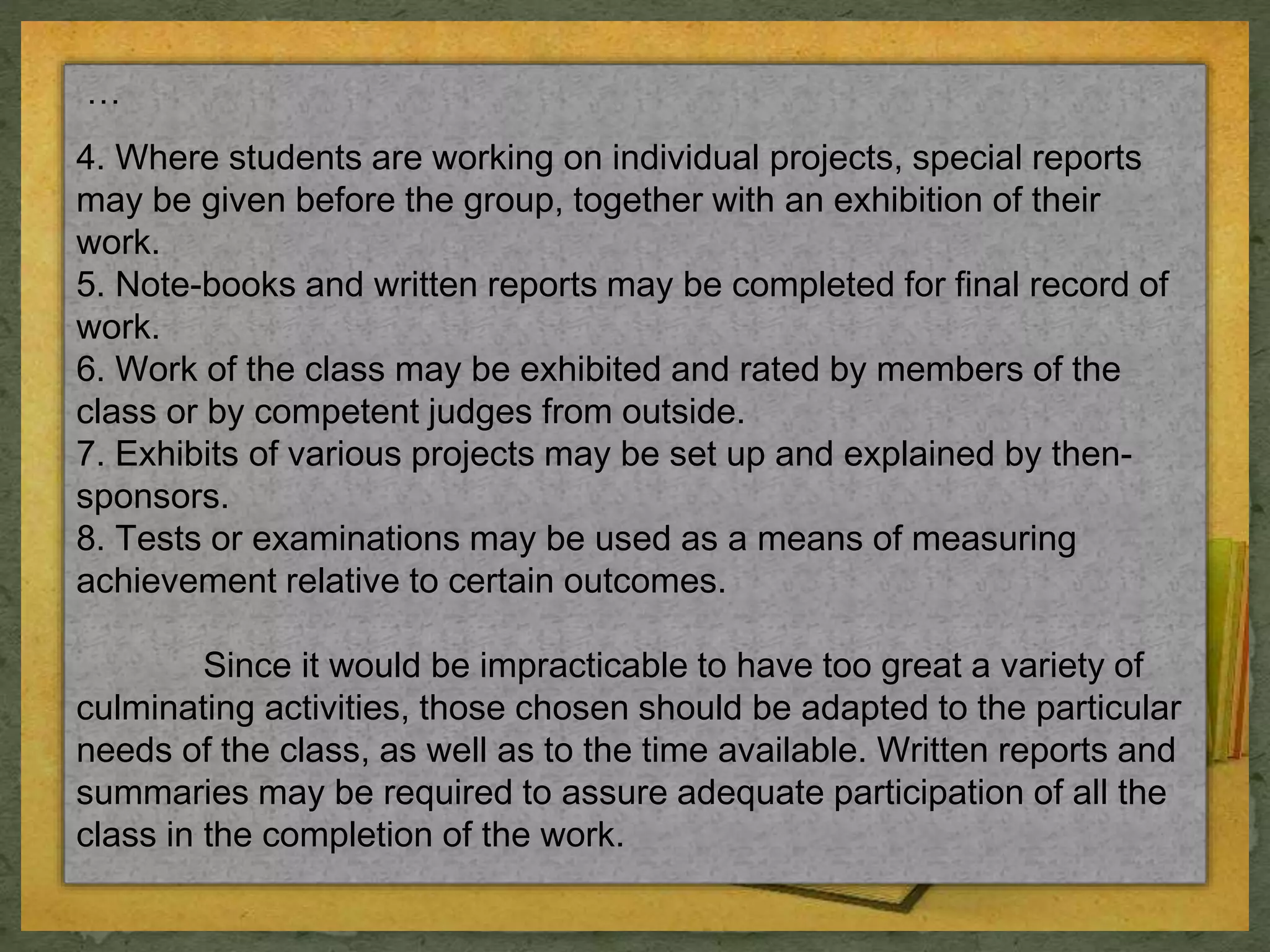 … 
4. Where students are working on individual projects, special reports 
may be given before the group, together with an exhibition of their 
work. 
5. Note-books and written reports may be completed for final record of 
work. 
6. Work of the class may be exhibited and rated by members of the 
class or by competent judges from outside. 
7. Exhibits of various projects may be set up and explained by then-sponsors. 
8. Tests or examinations may be used as a means of measuring 
achievement relative to certain outcomes. 
Since it would be impracticable to have too great a variety of 
culminating activities, those chosen should be adapted to the particular 
needs of the class, as well as to the time available. Written reports and 
summaries may be required to assure adequate participation of all the 
class in the completion of the work. 
 