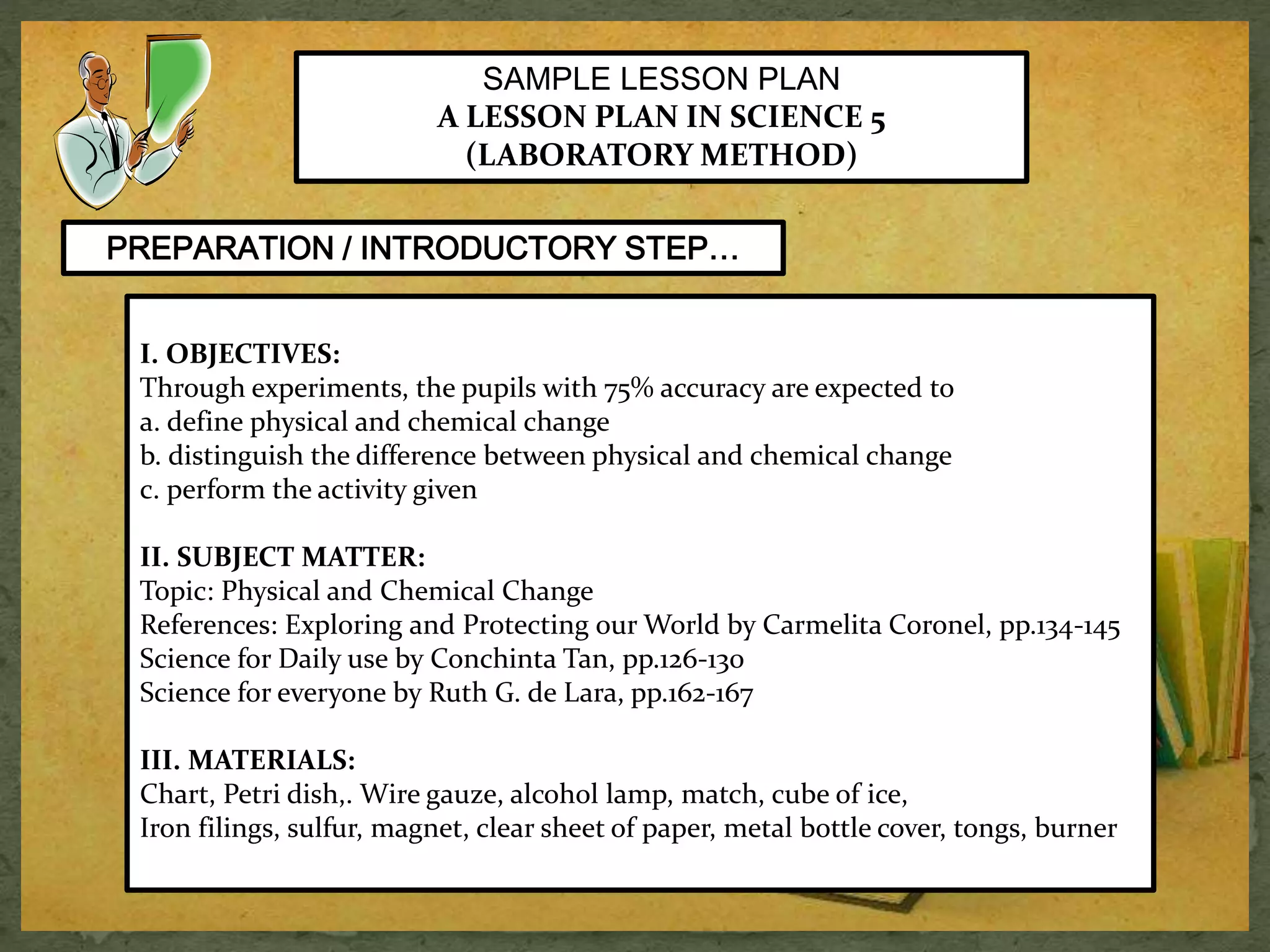 SAMPLE LESSON PLAN 
A LESSON PLAN IN SCIENCE 5 
(LABORATORY METHOD) 
PREPARATION / INTRODUCTORY STEP… 
I. OBJECTIVES: 
Through experiments, the pupils with 75% accuracy are expected to 
a. define physical and chemical change 
b. distinguish the difference between physical and chemical change 
c. perform the activity given 
II. SUBJECT MATTER: 
Topic: Physical and Chemical Change 
References: Exploring and Protecting our World by Carmelita Coronel, pp.134-145 
Science for Daily use by Conchinta Tan, pp.126-130 
Science for everyone by Ruth G. de Lara, pp.162-167 
III. MATERIALS: 
Chart, Petri dish,. Wire gauze, alcohol lamp, match, cube of ice, 
Iron filings, sulfur, magnet, clear sheet of paper, metal bottle cover, tongs, burner 
 
