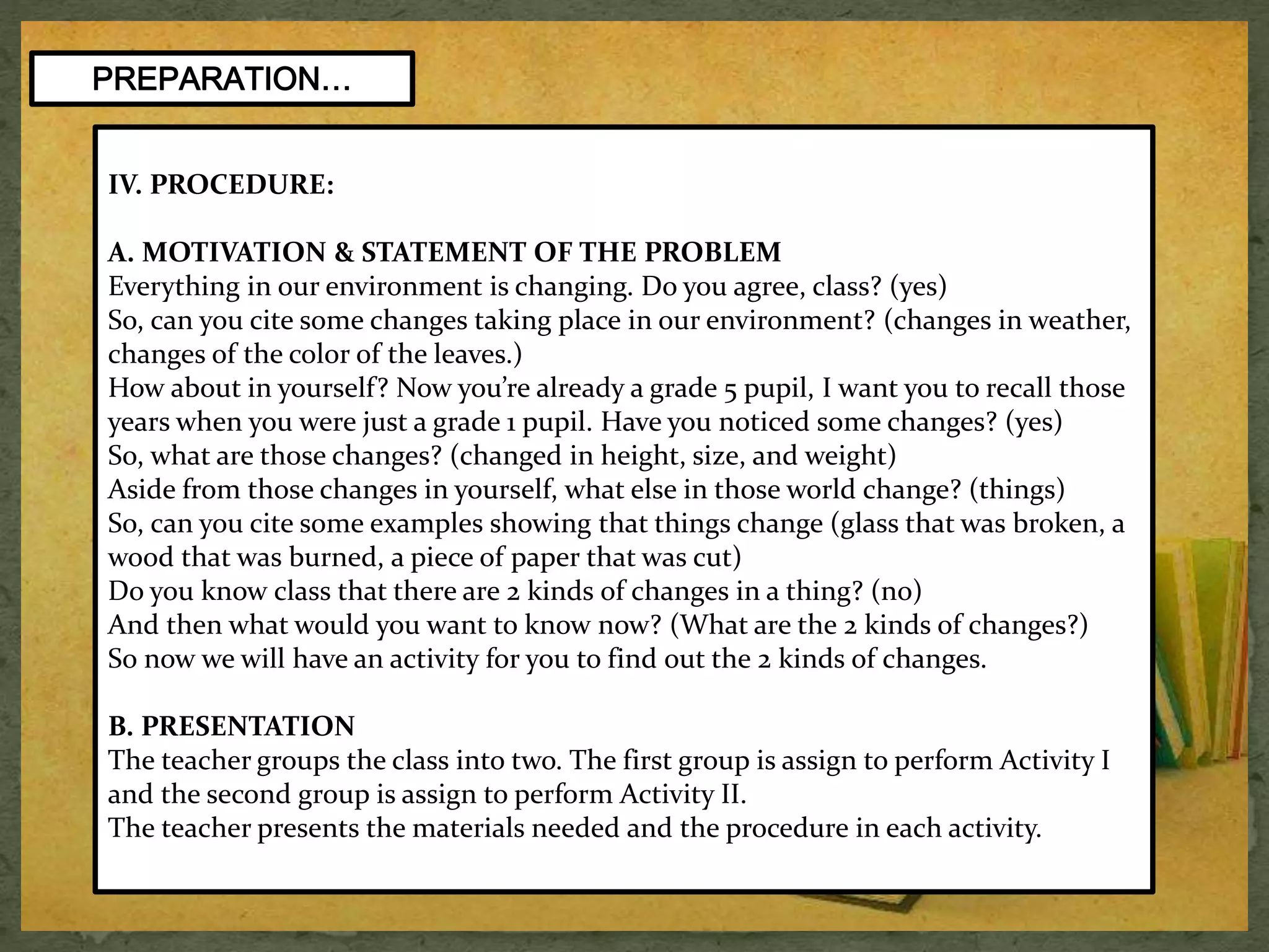 PREPARATION… 
IV. PROCEDURE: 
A. MOTIVATION & STATEMENT OF THE PROBLEM 
Everything in our environment is changing. Do you agree, class? (yes) 
So, can you cite some changes taking place in our environment? (changes in weather, 
changes of the color of the leaves.) 
How about in yourself? Now you’re already a grade 5 pupil, I want you to recall those 
years when you were just a grade 1 pupil. Have you noticed some changes? (yes) 
So, what are those changes? (changed in height, size, and weight) 
Aside from those changes in yourself, what else in those world change? (things) 
So, can you cite some examples showing that things change (glass that was broken, a 
wood that was burned, a piece of paper that was cut) 
Do you know class that there are 2 kinds of changes in a thing? (no) 
And then what would you want to know now? (What are the 2 kinds of changes?) 
So now we will have an activity for you to find out the 2 kinds of changes. 
B. PRESENTATION 
The teacher groups the class into two. The first group is assign to perform Activity I 
and the second group is assign to perform Activity II. 
The teacher presents the materials needed and the procedure in each activity. 
 