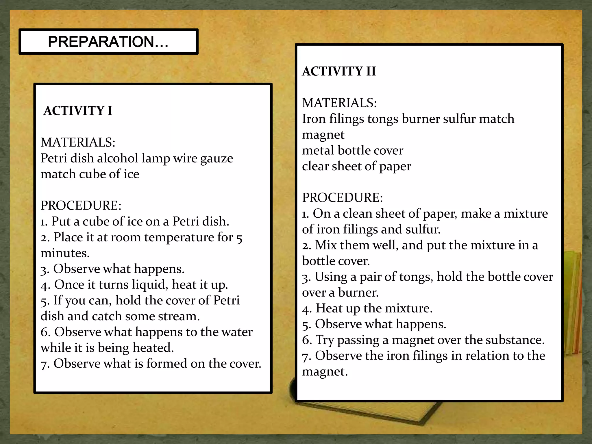 PREPARATION… 
ACTIVITY I 
MATERIALS: 
Petri dish alcohol lamp wire gauze 
match cube of ice 
PROCEDURE: 
1. Put a cube of ice on a Petri dish. 
2. Place it at room temperature for 5 
minutes. 
3. Observe what happens. 
4. Once it turns liquid, heat it up. 
5. If you can, hold the cover of Petri 
dish and catch some stream. 
6. Observe what happens to the water 
while it is being heated. 
7. Observe what is formed on the cover. 
ACTIVITY II 
MATERIALS: 
Iron filings tongs burner sulfur match 
magnet 
metal bottle cover 
clear sheet of paper 
PROCEDURE: 
1. On a clean sheet of paper, make a mixture 
of iron filings and sulfur. 
2. Mix them well, and put the mixture in a 
bottle cover. 
3. Using a pair of tongs, hold the bottle cover 
over a burner. 
4. Heat up the mixture. 
5. Observe what happens. 
6. Try passing a magnet over the substance. 
7. Observe the iron filings in relation to the 
magnet. 
 