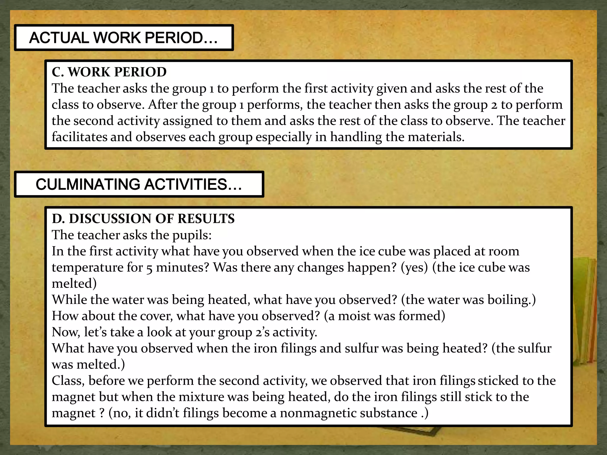 ACTUAL WORK PERIOD… 
C. WORK PERIOD 
The teacher asks the group 1 to perform the first activity given and asks the rest of the 
class to observe. After the group 1 performs, the teacher then asks the group 2 to perform 
the second activity assigned to them and asks the rest of the class to observe. The teacher 
facilitates and observes each group especially in handling the materials. 
CULMINATING ACTIVITIES… 
D. DISCUSSION OF RESULTS 
The teacher asks the pupils: 
In the first activity what have you observed when the ice cube was placed at room 
temperature for 5 minutes? Was there any changes happen? (yes) (the ice cube was 
melted) 
While the water was being heated, what have you observed? (the water was boiling.) 
How about the cover, what have you observed? (a moist was formed) 
Now, let’s take a look at your group 2’s activity. 
What have you observed when the iron filings and sulfur was being heated? (the sulfur 
was melted.) 
Class, before we perform the second activity, we observed that iron filings sticked to the 
magnet but when the mixture was being heated, do the iron filings still stick to the 
magnet ? (no, it didn’t filings become a nonmagnetic substance .) 
 