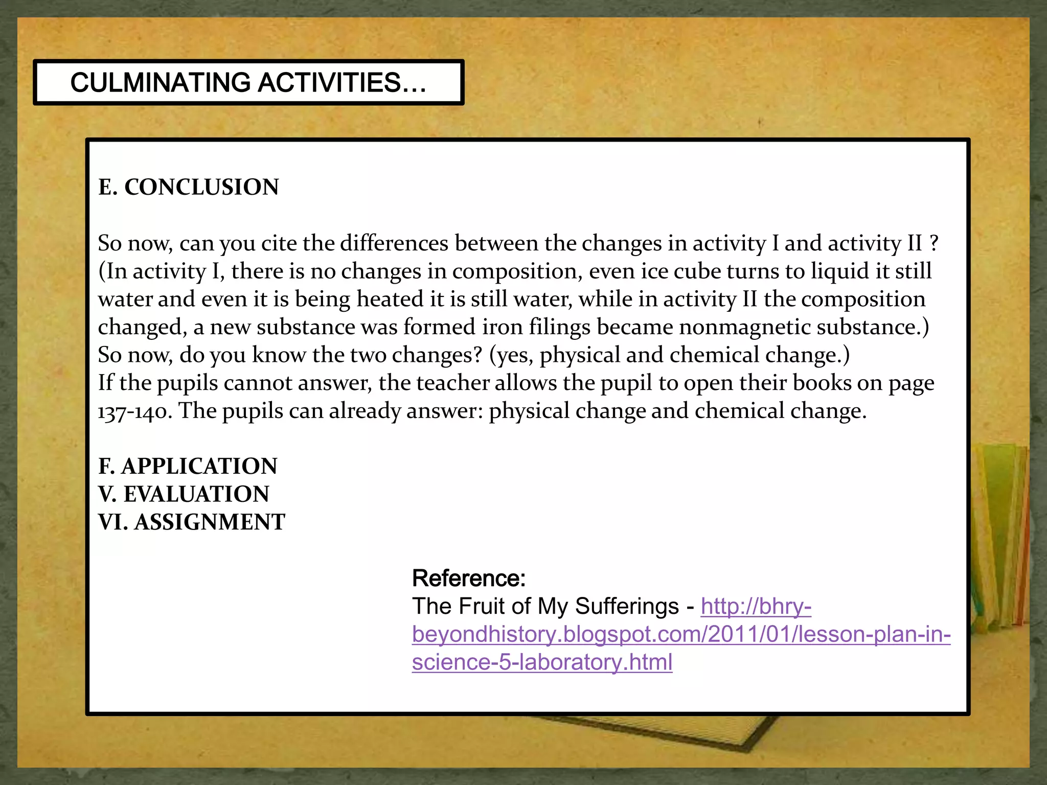 E. CONCLUSION 
So now, can you cite the differences between the changes in activity I and activity II ? 
(In activity I, there is no changes in composition, even ice cube turns to liquid it still 
water and even it is being heated it is still water, while in activity II the composition 
changed, a new substance was formed iron filings became nonmagnetic substance.) 
So now, do you know the two changes? (yes, physical and chemical change.) 
If the pupils cannot answer, the teacher allows the pupil to open their books on page 
137-140. The pupils can already answer: physical change and chemical change. 
F. APPLICATION 
V. EVALUATION 
VI. ASSIGNMENT 
Reference: 
The Fruit of My Sufferings - http://bhry-beyondhistory. 
blogspot.com/2011/01/lesson-plan-in-science- 
5-laboratory.html 
CULMINATING ACTIVITIES… 
 