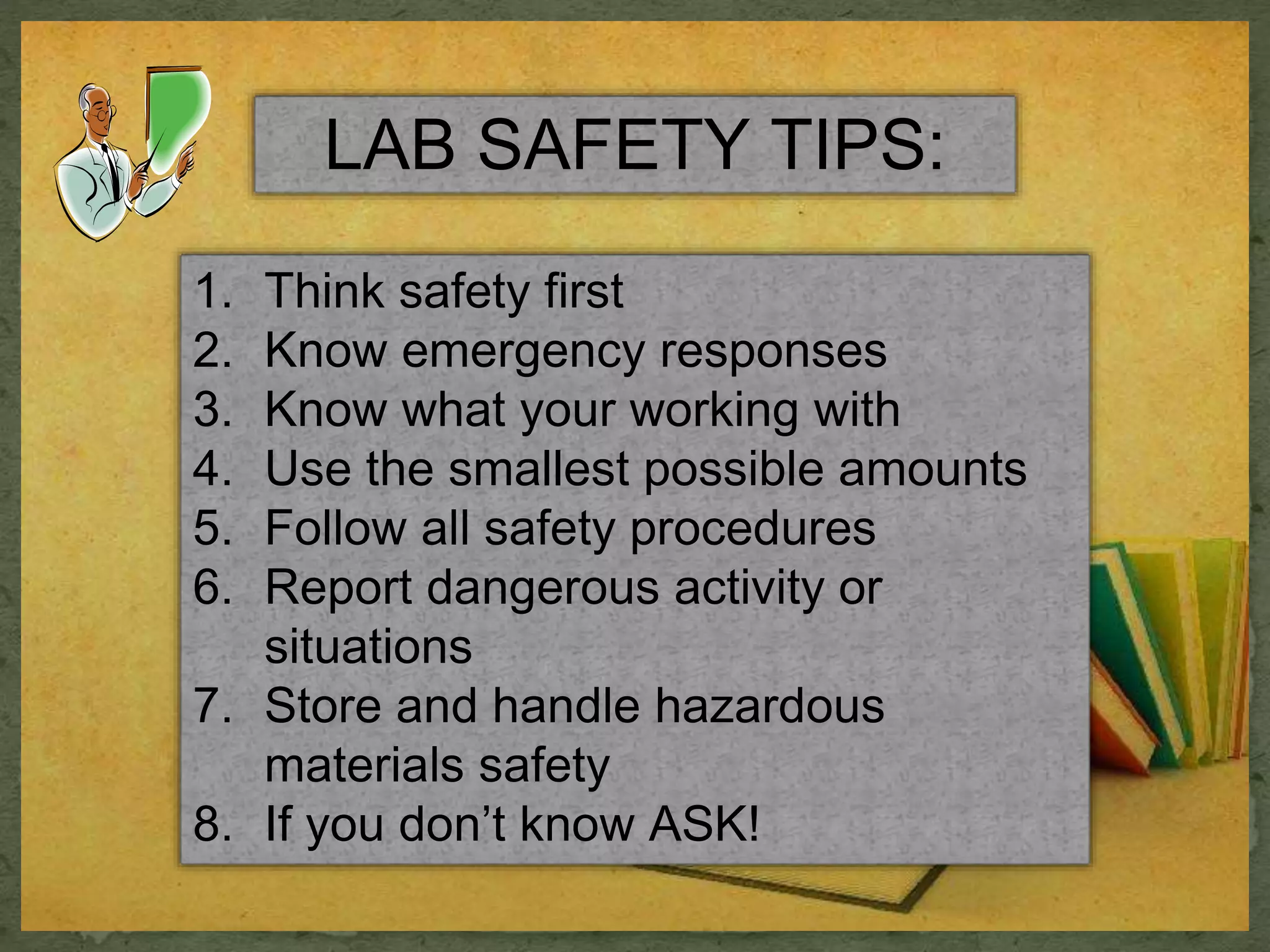 LAB SAFETY TIPS: 
1. Think safety first 
2. Know emergency responses 
3. Know what your working with 
4. Use the smallest possible amounts 
5. Follow all safety procedures 
6. Report dangerous activity or 
situations 
7. Store and handle hazardous 
materials safety 
8. If you don’t know ASK! 
 