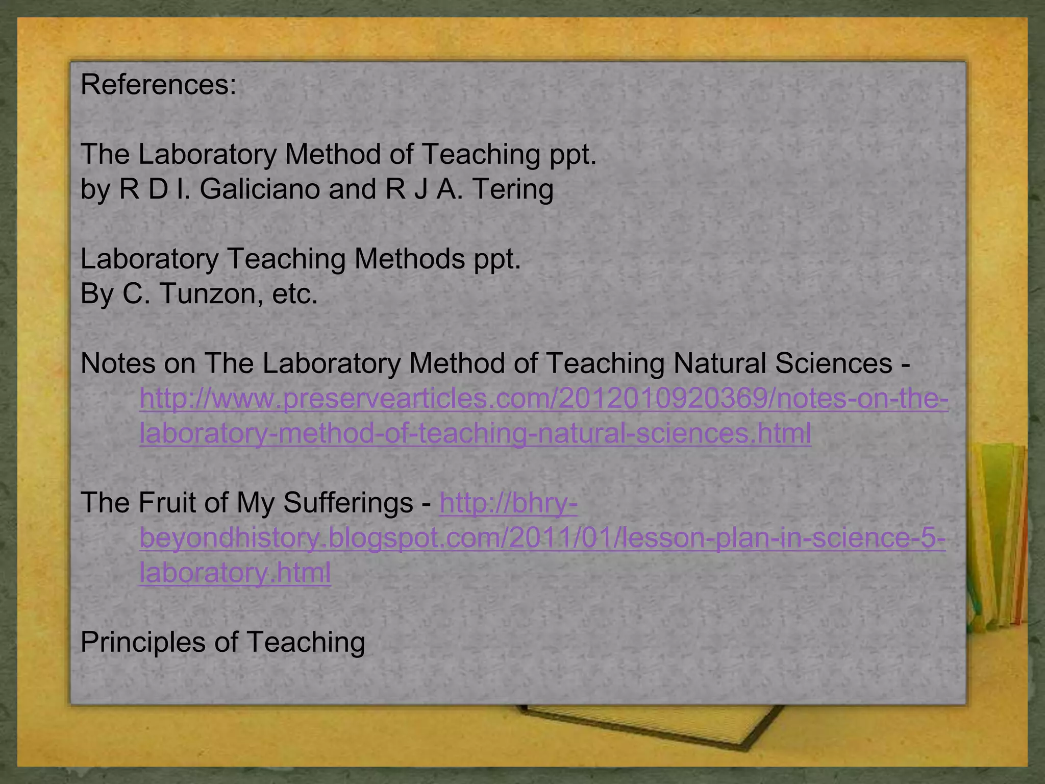References: 
The Laboratory Method of Teaching ppt. 
by R D l. Galiciano and R J A. Tering 
Laboratory Teaching Methods ppt. 
By C. Tunzon, etc. 
Notes on The Laboratory Method of Teaching Natural Sciences - 
http://www.preservearticles.com/2012010920369/notes-on-the-laboratory- 
method-of-teaching-natural-sciences.html 
The Fruit of My Sufferings - http://bhry-beyondhistory. 
blogspot.com/2011/01/lesson-plan-in-science-5- 
laboratory.html 
Principles of Teaching 
 