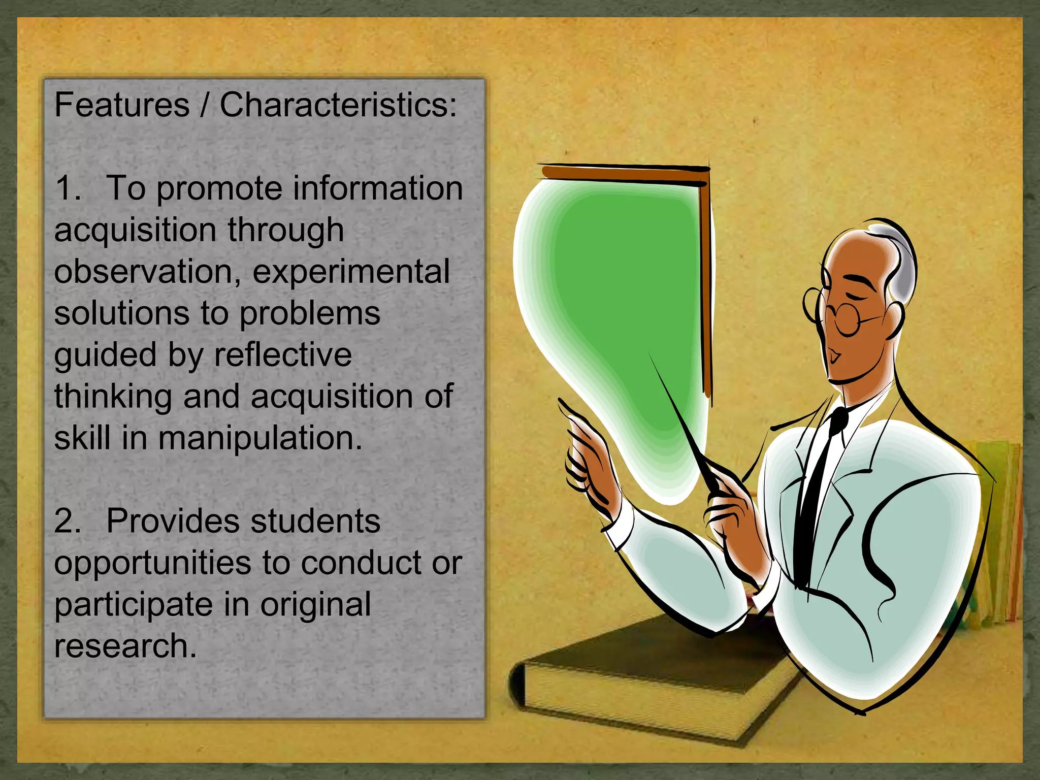Features / Characteristics: 
1. To promote information 
acquisition through 
observation, experimental 
solutions to problems 
guided by reflective 
thinking and acquisition of 
skill in manipulation. 
2. Provides students 
opportunities to conduct or 
participate in original 
research. 
 