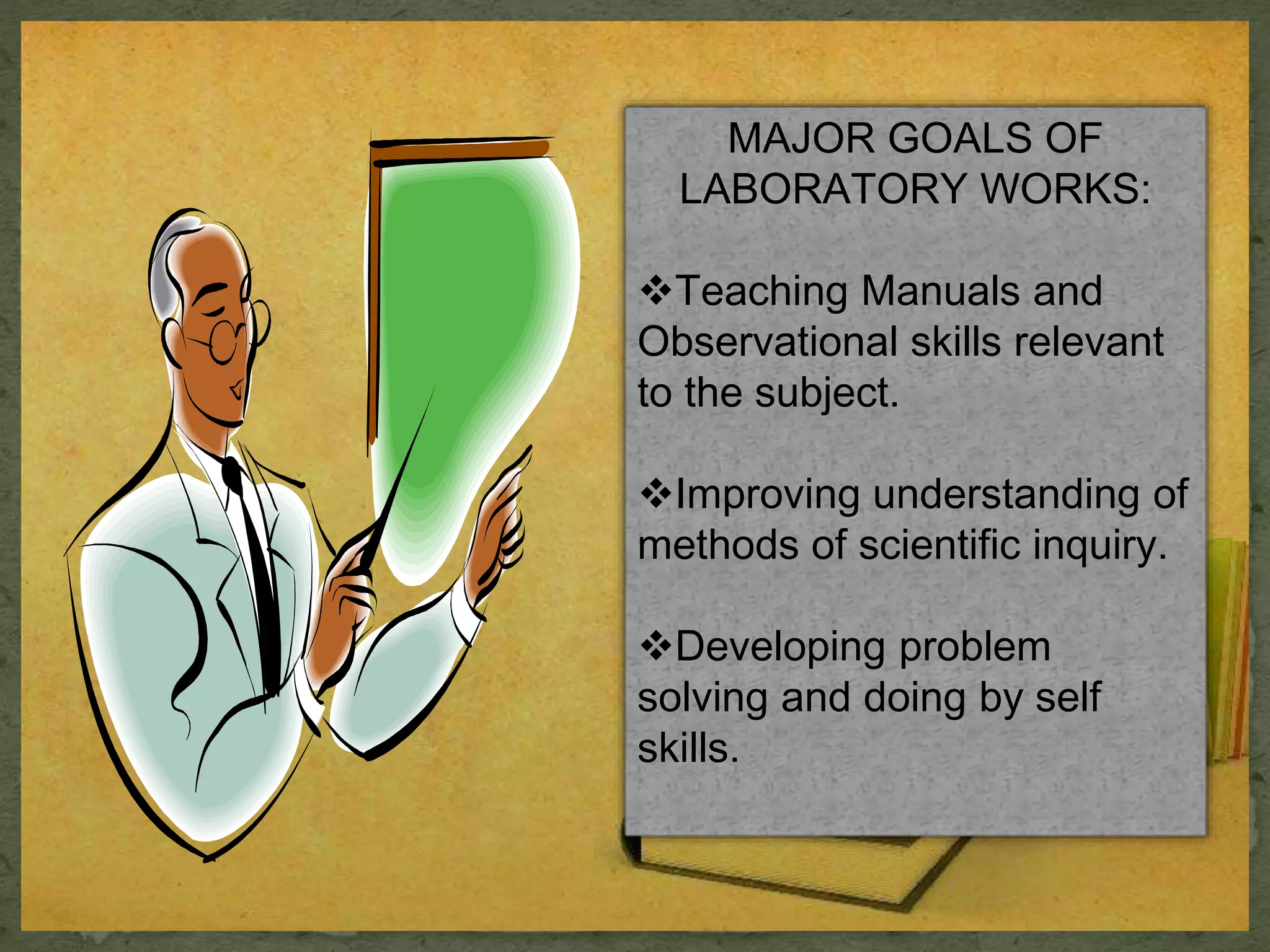 MAJOR GOALS OF 
LABORATORY WORKS: 
Teaching Manuals and 
Observational skills relevant 
to the subject. 
Improving understanding of 
methods of scientific inquiry. 
Developing problem 
solving and doing by self 
skills. 
 