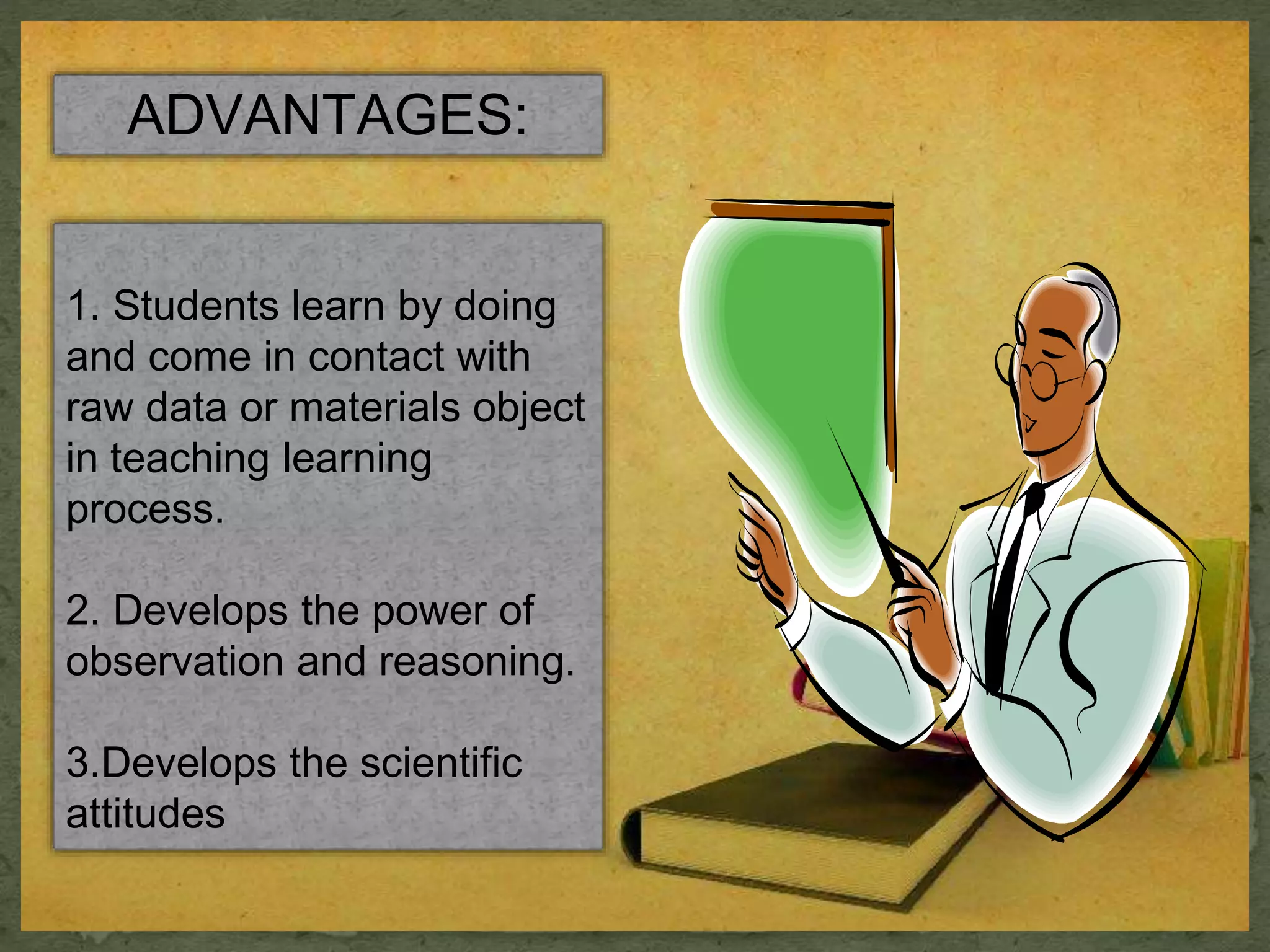 ADVANTAGES: 
1. Students learn by doing 
and come in contact with 
raw data or materials object 
in teaching learning 
process. 
2. Develops the power of 
observation and reasoning. 
3.Develops the scientific 
attitudes 
 