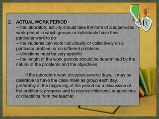 2. ACTUAL WORK PERIOD 
-- the laboratory activity should take the form of a supervised 
work-period in which groups or individuals have their 
particular work to do 
-- the students can work individually or collectively on a 
particular problem or on different problems 
-- directions must be very specific 
-- the length of the work periods should be determined by the 
nature of the problems and the objectives 
If the laboratory work occupies several days, it may be 
desirable to have the class meet as group each day, 
preferably at the beginning of the period for a discussion of 
the problems, progress and to receive criticisms, suggestions 
or directions from the teacher. 
 