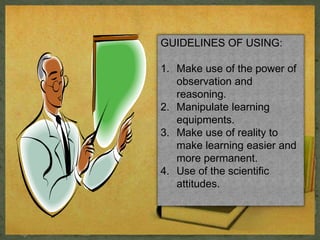 GUIDELINES OF USING: 
1. Make use of the power of 
observation and 
reasoning. 
2. Manipulate learning 
equipments. 
3. Make use of reality to 
make learning easier and 
more permanent. 
4. Use of the scientific 
attitudes. 
 