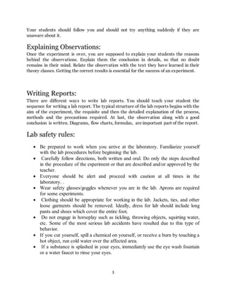 3
Your students should follow you and should not try anything suddenly if they are
unaware about it.
Explaining Observations:
Once the experiment is over, you are supposed to explain your students the reasons
behind the observations. Explain them the conclusion in details, so that no doubt
remains in their mind. Relate the observation with the text they have learned in their
theory classes. Getting the correct results is essential for the success of an experiment.
Writing Reports:
There are different ways to write lab reports. You should teach your student the
sequence for writing a lab report. The typical structure of the lab reports begins with the
aim of the experiment, the requisite and then the detailed explanation of the process,
methods and the precautions required. At last, the observation along with a good
conclusion is written. Diagrams, flow charts, formulas, are important part of the report.
Lab safety rules:
 Be prepared to work when you arrive at the laboratory. Familiarize yourself
with the lab procedures before beginning the lab.
 Carefully follow directions, both written and oral. Do only the steps described
in the procedure of the experiment or that are described and/or approved by the
teacher.
 Everyone should be alert and proceed with caution at all times in the
laboratory. .
 Wear safety glasses/goggles whenever you are in the lab. Aprons are required
for some experiments.
 Clothing should be appropriate for working in the lab. Jackets, ties, and other
loose garments should be removed. Ideally, dress for lab should include long
pants and shoes which cover the entire foot.
 Do not engage in horseplay such as tickling, throwing objects, squirting water,
etc. Some of the most serious lab accidents have resulted due to this type of
behavior.
 If you cut yourself, spill a chemical on yourself, or receive a burn by touching a
hot object, run cold water over the affected area.
 If a substance is splashed in your eyes, immediately use the eye wash fountain
or a water faucet to rinse your eyes.
 