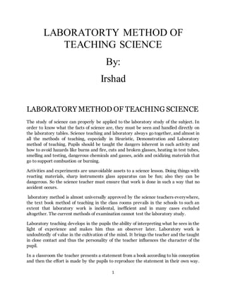 1
LABORATORTY METHOD OF
TEACHING SCIENCE
By:
Irshad
LABORATORY METHOD OF TEACHING SCIENCE
The study of science can properly be applied to the laboratory study of the subject. In
order to know what the facts of science are, they must be seen and handled directly on
the laboratory tables. Science teaching and laboratory always go together, and almost in
all the methods of teaching, especially in Heuristic, Demonstration and Laboratory
method of teaching. Pupils should be taught the dangers inherent in each activity and
how to avoid hazards like burns and fire, cuts and broken glasses, heating in test tubes,
smelling and testing, dangerous chemicals and gasses, acids and oxidizing materials that
go to support combustion or burning.
Activities and experiments are unavoidable assets to a science lesson. Doing things with
reacting materials, sharp instruments glass apparatus can be fun; also they can be
dangerous. So the science teacher must ensure that work is done in such a way that no
accident occurs.
laboratory method is almost universally approved by the science teachers everywhere,
the text book method of teaching in the class rooms prevails in the schools to such an
extent that laboratory work is incidental, inefficient and in many cases excluded
altogether. The current methods of examination cannot test the laboratory study.
Laboratory teaching develops in the pupils the ability of interpreting what he sees in the
light of experience and makes him thus an observer later. Laboratory work is
undoubtedly of value in the cultivation of the mind. It brings the teacher and the taught
in close contact and thus the personality of the teacher influences the character of the
pupil.
In a classroom the teacher presents a statement from a book according to his conception
and then the effort is made by the pupils to reproduce the statement in their own way.
 