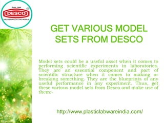 GET VARIOUS MODEL
SETS FROM DESCO
Model sets could be a useful asset when it comes to
performing scientific experiments in laboratories.
They are an essential component and part of
scientific structure when it comes to making or
breaking something. They are the blueprints of any
useful performance in any experiment. Thus, get
these various model sets from Desco and make use of
them:-
http://www.plasticlabwareindia.com/
 