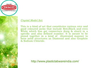 Crystal Model Set:
This is a kind of set that constitutes various nice and
good coloured jacks that include Red,Black and even
White which has got connectors (long & short) in a
specific and also defined number. It is meant to be
joined together in a kind of illustrated manner to
form solid structures as Diamond and also Graphite
& Sodium Chloride.
http://www.plasticlabwareindia.com/
 