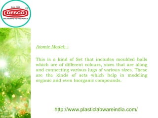 Atomic Model: –
This is a kind of Set that includes moulded balls
which are of different colours, sizes that are along
and connecting various lugs of various sizes. These
are the kinds of sets which help in modeling
organic and even Inorganic compounds.
http://www.plasticlabwareindia.com/
 