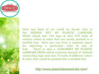 Here two kind of set could be found. One is
the SENIOR SET BY PLASTIC LABWARE
INDIA which has 185 lugs & also 370 balls of
various colors & sizes that are neatly packed in a
molded box. Here you can have a separate space
for adjusting a particular color & size of
ball. There is also a JUNIORSET BY PLASTIC
LABWARE INDIA which contains around 37 defined
connecting lugs and also 75 balls of different colors
& sizes that could be packed into a molded box.
http://www.plasticlabwareindia.com/
 