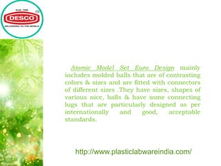 Atomic Model Set Euro Design mainly
includes molded balls that are of contrasting
colors & sizes and are fitted with connectors
of different sizes .They have sizes, shapes of
various nice, balls & have some connecting
lugs that are particularly designed as per
internationally and good, acceptable
standards.
http://www.plasticlabwareindia.com/
 