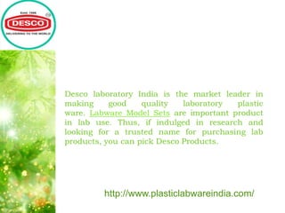 Desco laboratory India is the market leader in
making good quality laboratory plastic
ware. Labware Model Sets are important product
in lab use. Thus, if indulged in research and
looking for a trusted name for purchasing lab
products, you can pick Desco Products.
http://www.plasticlabwareindia.com/
 
