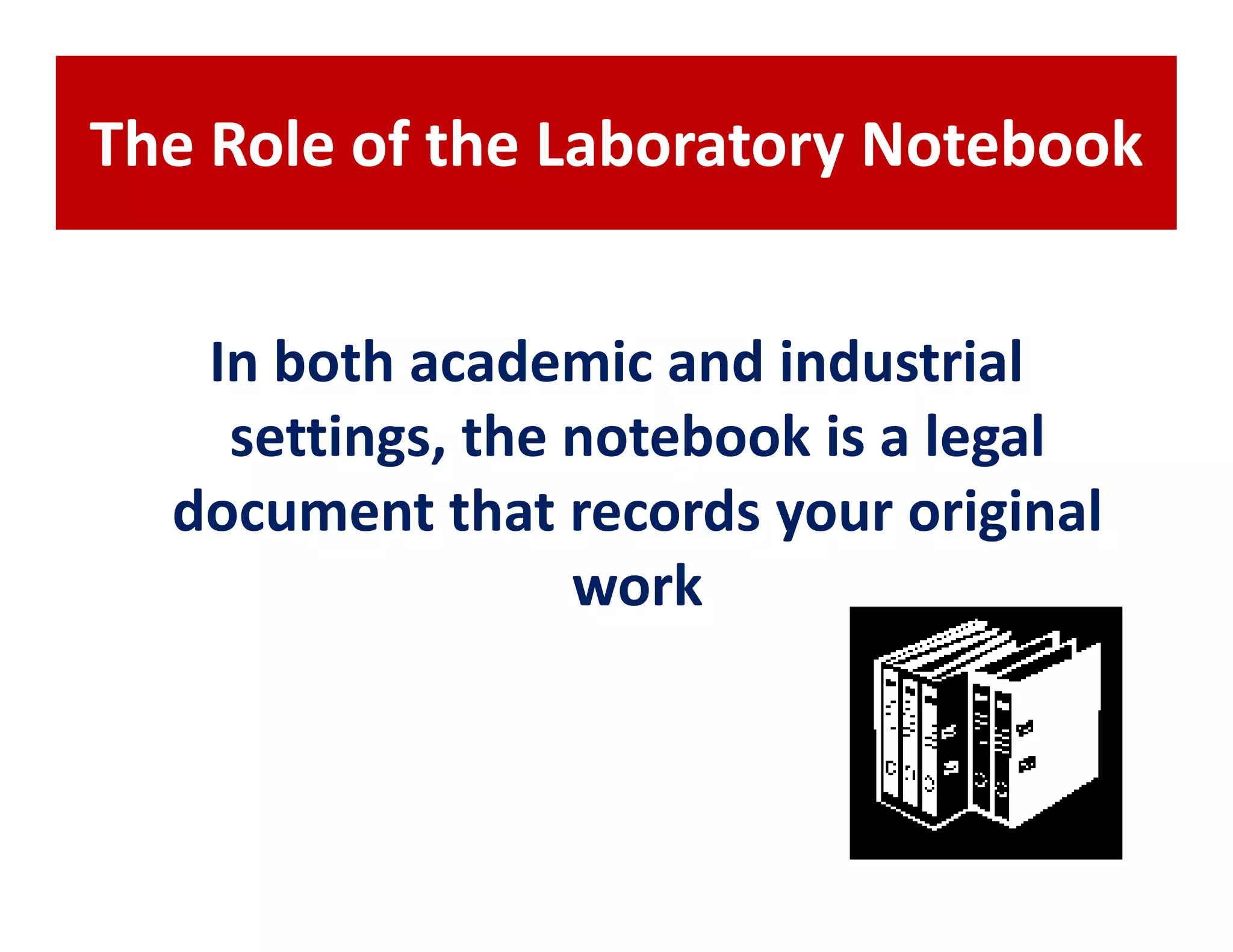 The Role of the Laboratory Notebook


   In both academic and industrial
    settings, the notebook is a legal
  document that records your original
                  work
 