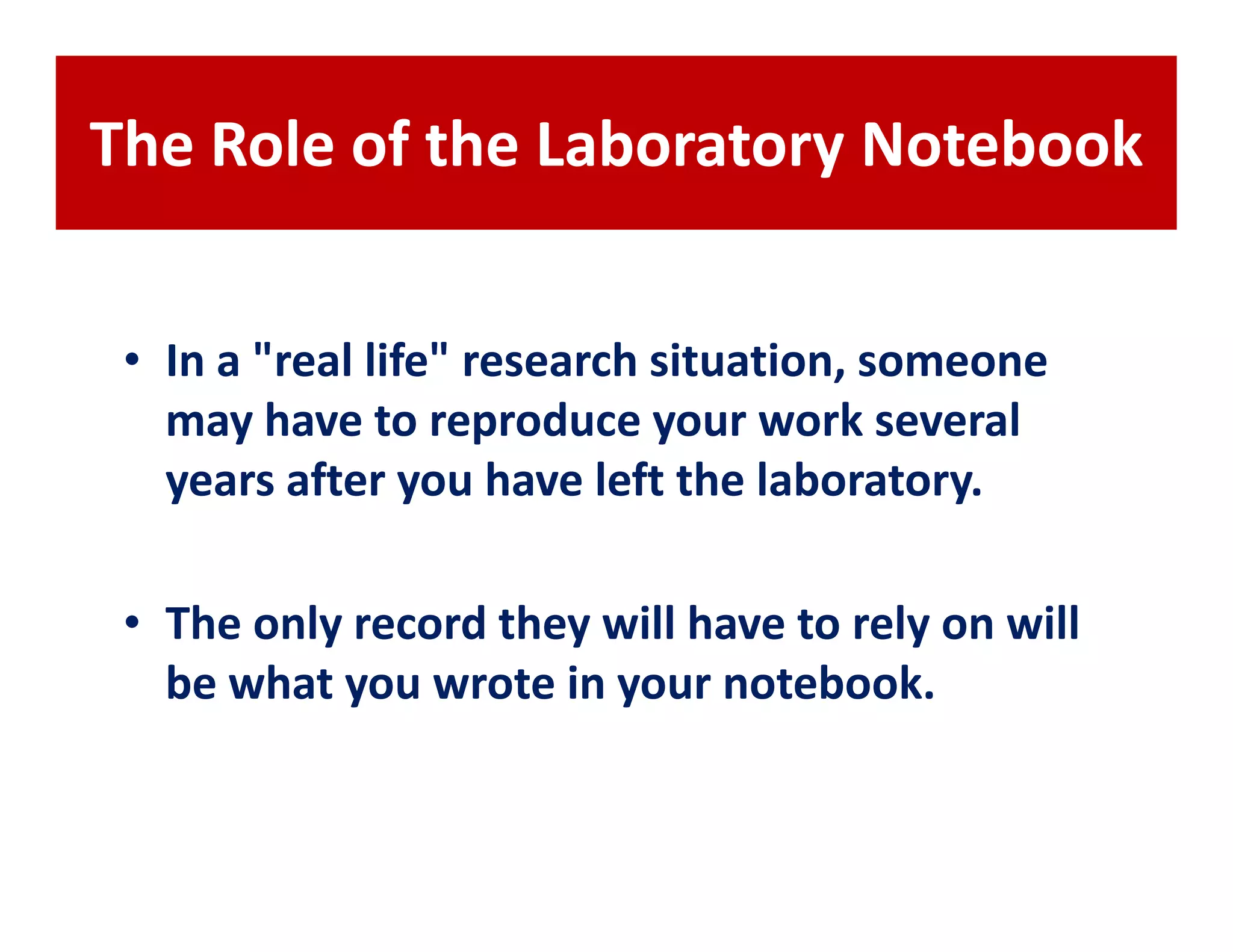 The Role of the Laboratory Notebook


 • In a "real life" research situation, someone
   may have to reproduce your work several
   years after you have left the laboratory.

 • The only record they will have to rely on will
   be what you wrote in your notebook.
 