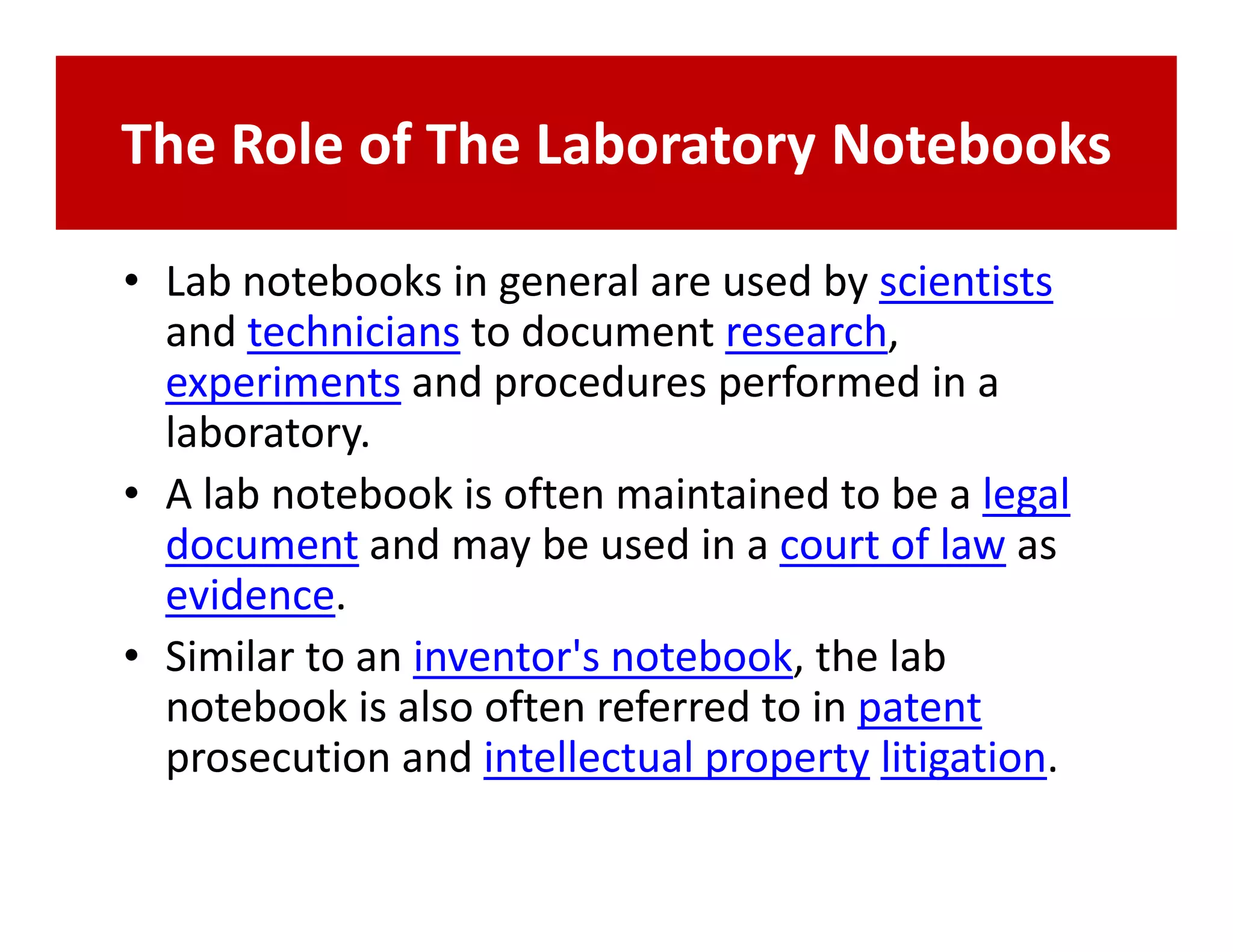 The Role of The Laboratory Notebooks

• Lab notebooks in general are used by scientists
  and technicians to document research,
  experiments and procedures performed in a
  laboratory.
• A lab notebook is often maintained to be a legal
  document and may be used in a court of law as
  evidence.
• Similar to an inventor's notebook, the lab
  notebook is also often referred to in patent
  prosecution and intellectual property litigation.
 