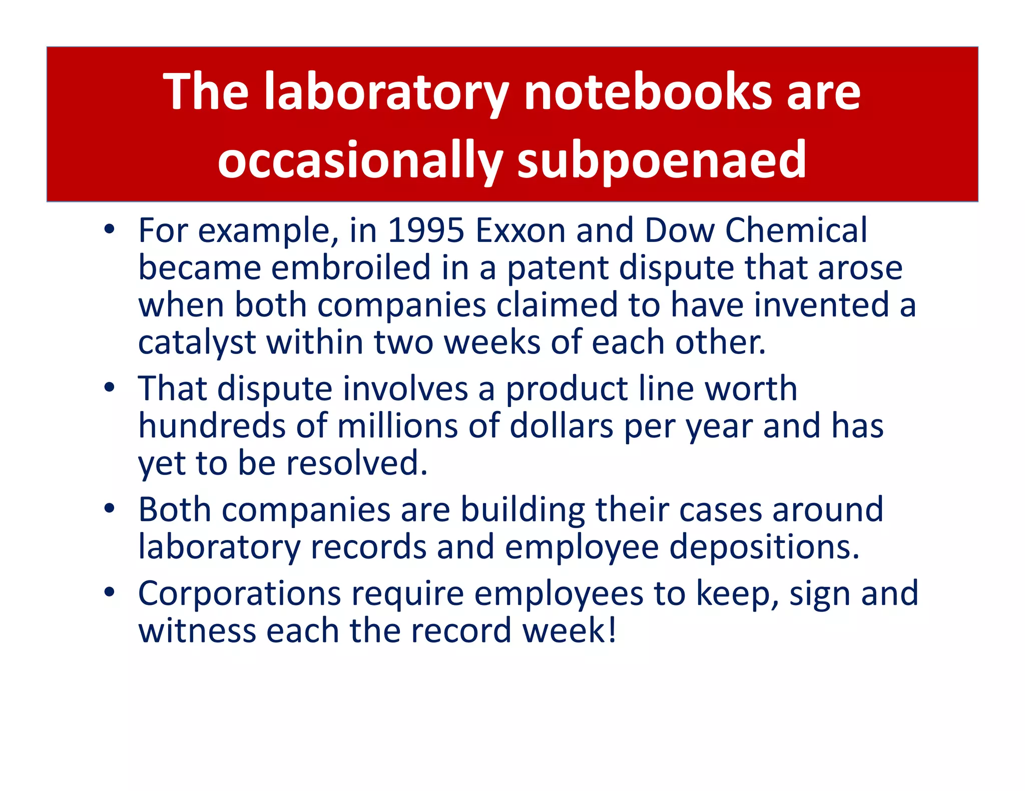 The laboratory notebooks are
     occasionally subpoenaed
• For example, in 1995 Exxon and Dow Chemical
  became embroiled in a patent dispute that arose
  when both companies claimed to have invented a
  catalyst within two weeks of each other.
• That dispute involves a product line worth
  hundreds of millions of dollars per year and has
  yet to be resolved.
• Both companies are building their cases around
  laboratory records and employee depositions.
• Corporations require employees to keep, sign and
  witness each the record week!
 