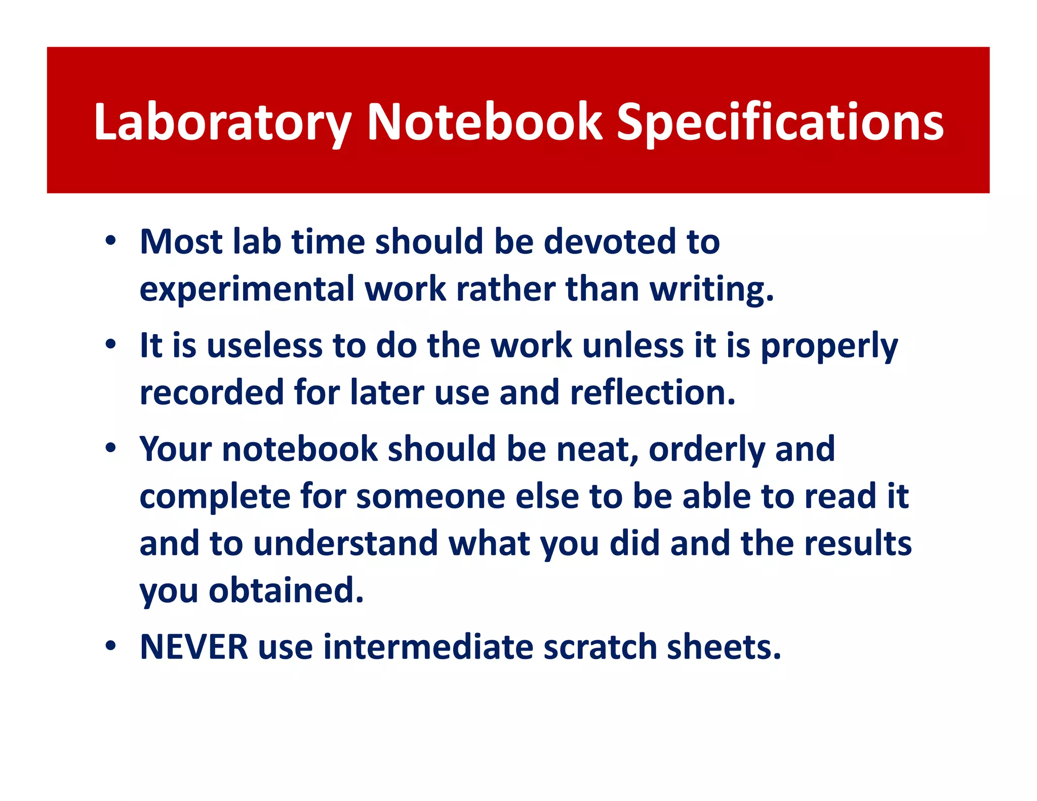 Laboratory Notebook Specifications
• Most lab time should be devoted to
  experimental work rather than writing.
• It is useless to do the work unless it is properly
  recorded for later use and reflection.
• Your notebook should be neat, orderly and
  complete for someone else to be able to read it
  and to understand what you did and the results
  you obtained.
• NEVER use intermediate scratch sheets.
 