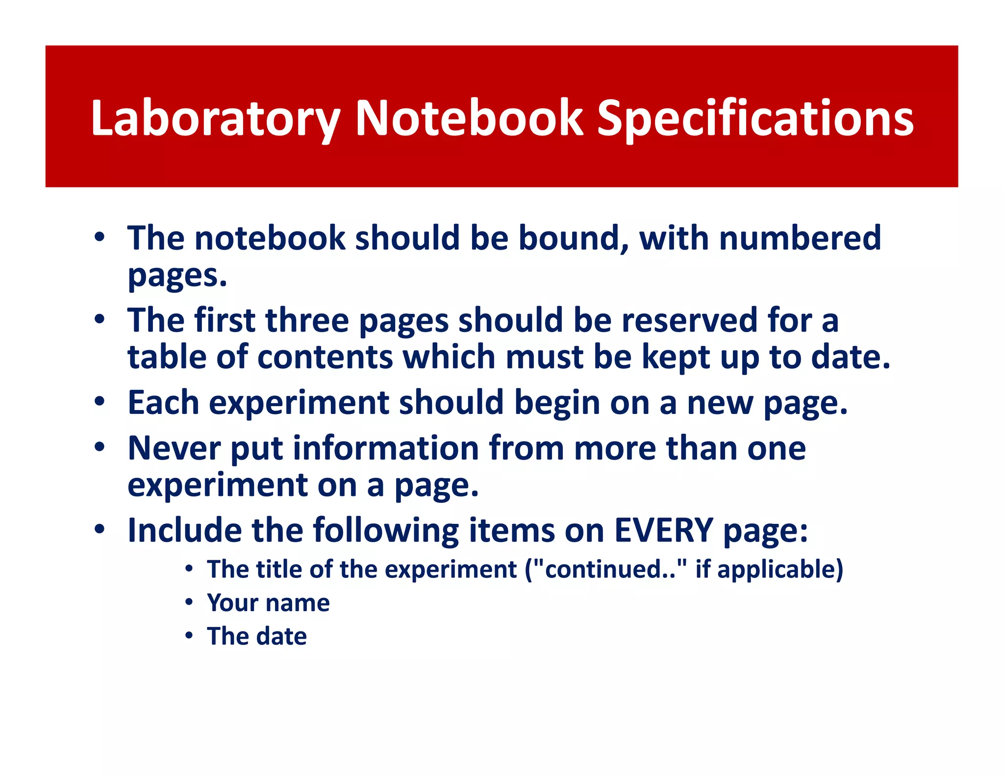 Laboratory Notebook Specifications

• The notebook should be bound, with numbered
  pages.
• The first three pages should be reserved for a
  table of contents which must be kept up to date.
• Each experiment should begin on a new page.
• Never put information from more than one
  experiment on a page.
• Include the following items on EVERY page:
     • The title of the experiment ("continued.." if applicable)
     • Your name
     • The date
 
