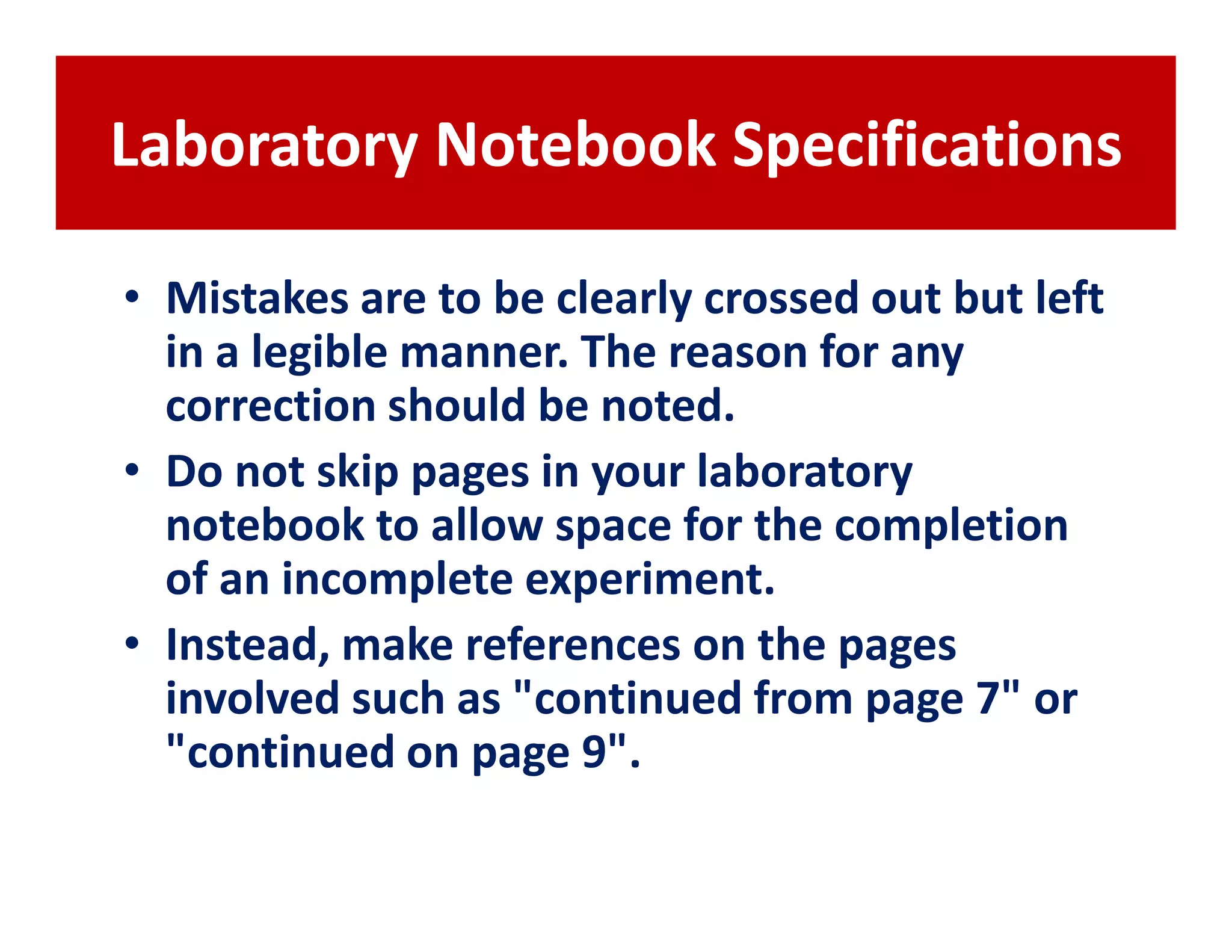 Laboratory Notebook Specifications

• Mistakes are to be clearly crossed out but left
  in a legible manner. The reason for any
  correction should be noted.
• Do not skip pages in your laboratory
  notebook to allow space for the completion
  of an incomplete experiment.
• Instead, make references on the pages
  involved such as "continued from page 7" or
  "continued on page 9".
 