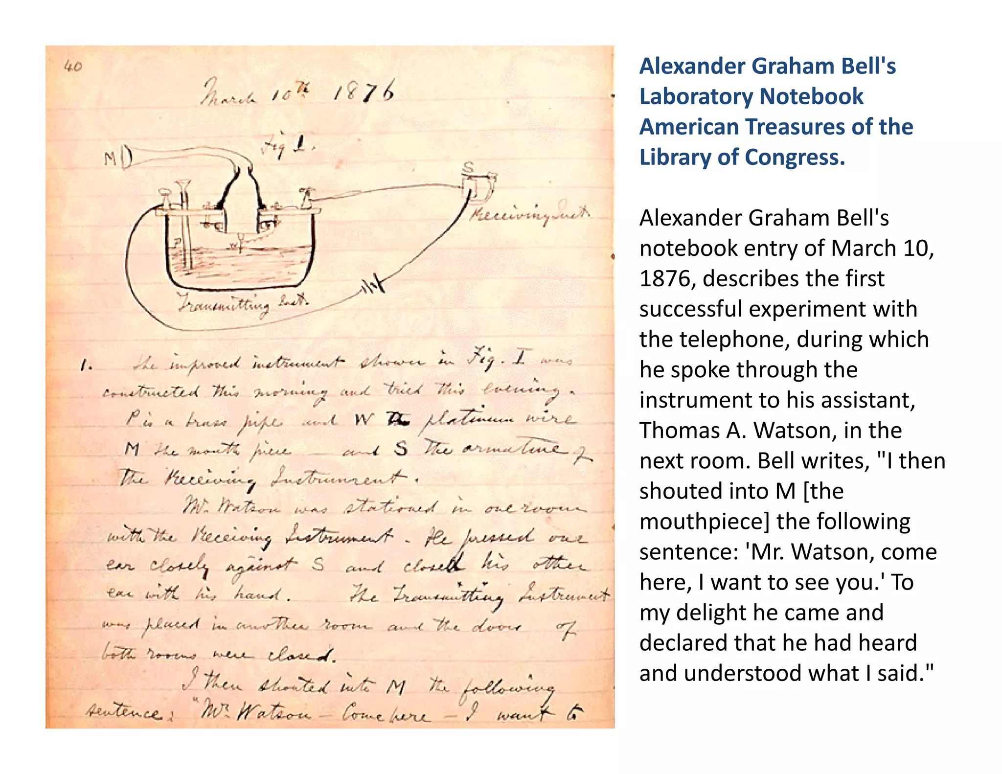 Alexander Graham Bell's
Laboratory Notebook
American Treasures of the
Library of Congress.

Alexander Graham Bell's
notebook entry of March 10,
1876, describes the first
successful experiment with
the telephone, during which
he spoke through the
instrument to his assistant,
Thomas A. Watson, in the
next room. Bell writes, "I then
shouted into M [the
mouthpiece] the following
sentence: 'Mr. Watson, come
here, I want to see you.' To
my delight he came and
declared that he had heard
and understood what I said."
 