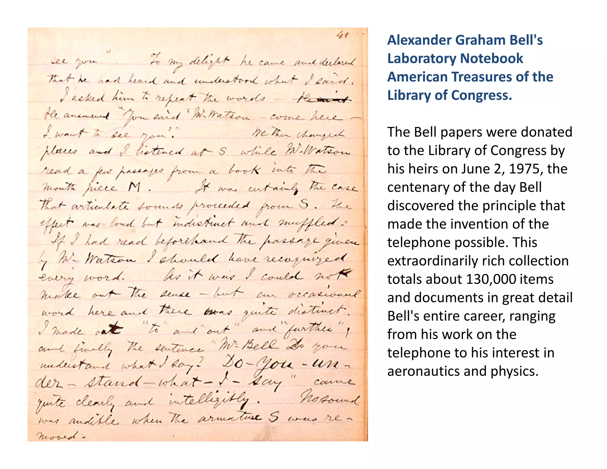 Alexander Graham Bell's
Laboratory Notebook
American Treasures of the
Library of Congress.

The Bell papers were donated
to the Library of Congress by
his heirs on June 2, 1975, the
centenary of the day Bell
discovered the principle that
made the invention of the
telephone possible. This
extraordinarily rich collection
totals about 130,000 items
and documents in great detail
Bell's entire career, ranging
from his work on the
telephone to his interest in
aeronautics and physics.
 