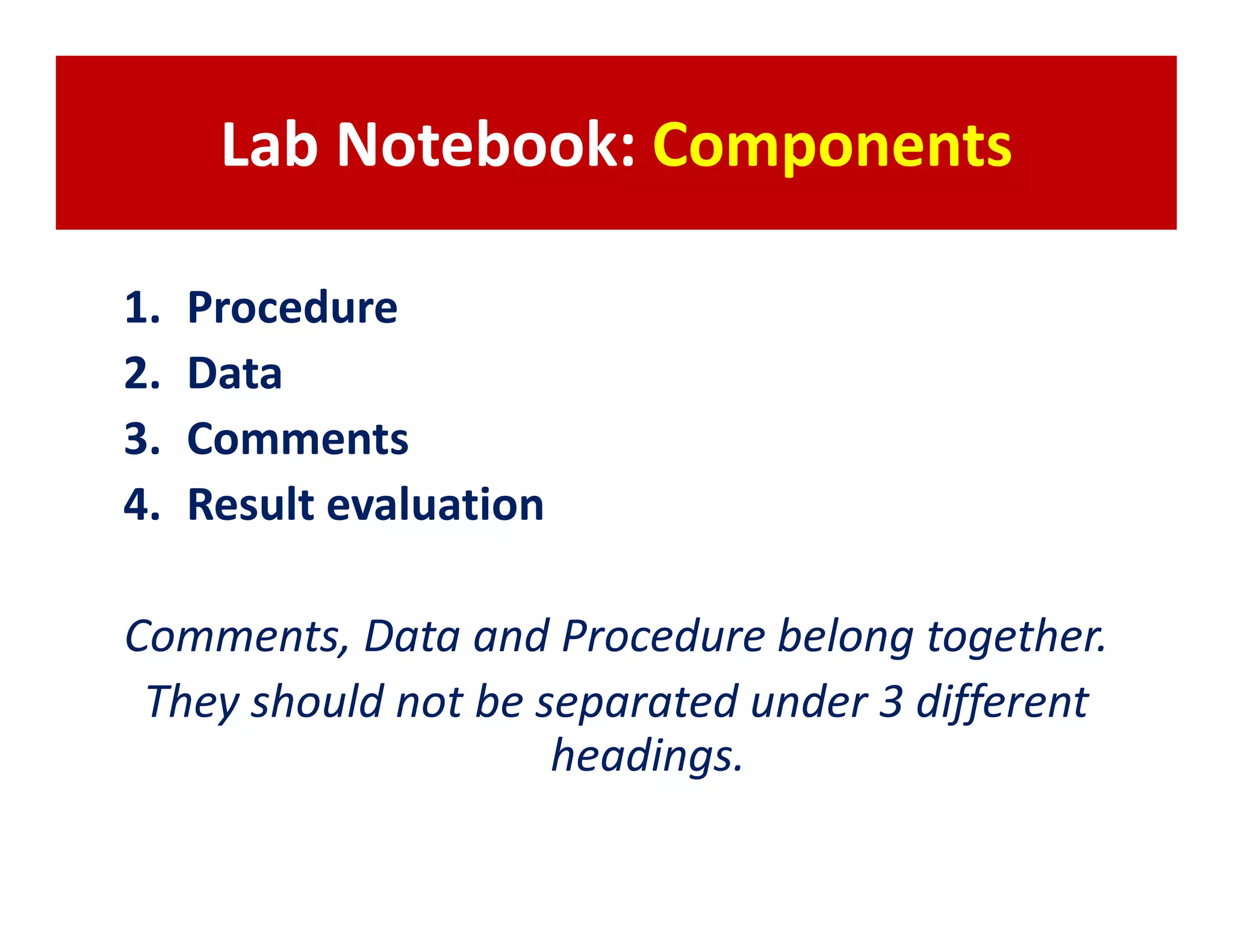 Lab Notebook: Components

1.   Procedure
2.   Data
3.   Comments
4.   Result evaluation

Comments, Data and Procedure belong together.
 They should not be separated under 3 different
                     headings.
 